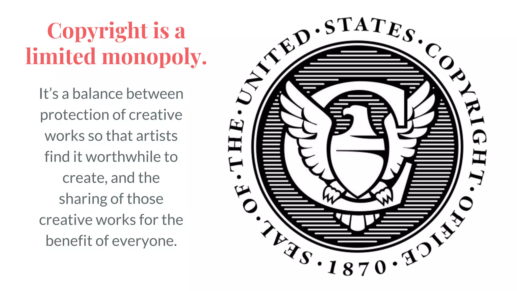 It’s a balance between
protection of creative
works so that artists
find it worthwhile to
create, and the
sharing of those
creative works for the
benefit of everyone.
Copyright is a
limited monopoly.
 