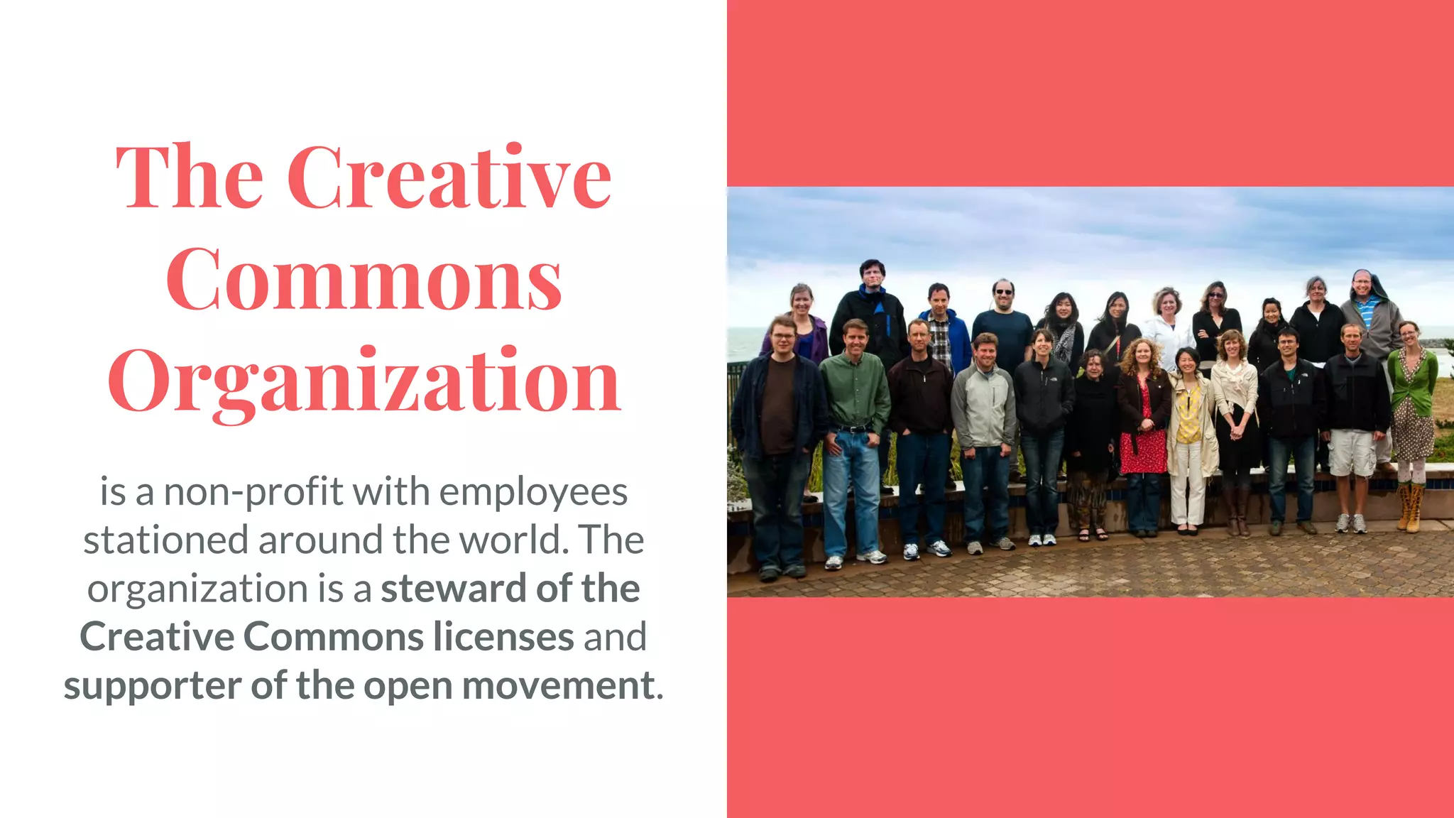 The Creative
Commons
Organization
is a non-profit with employees
stationed around the world. The
organization is a steward of the
Creative Commons licenses and
supporter of the open movement.
 