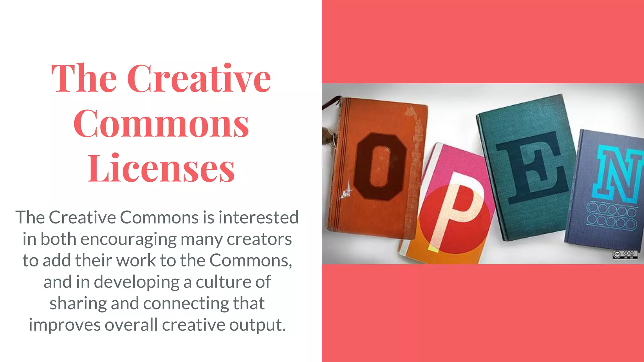 The Creative
Commons
Licenses
The Creative Commons is interested
in both encouraging many creators
to add their work to the Commons,
and in developing a culture of
sharing and connecting that
improves overall creative output.
 