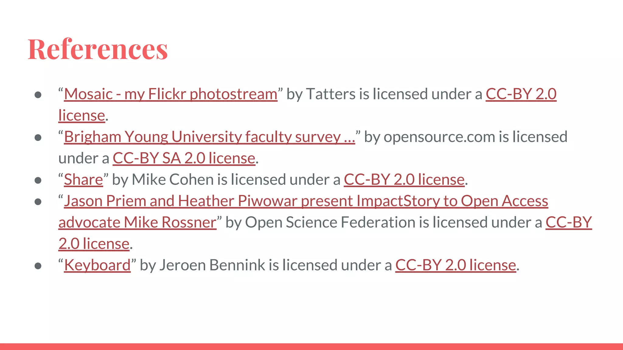 References
● “Mosaic - my Flickr photostream” by Tatters is licensed under a CC-BY 2.0
license.
● “Brigham Young University faculty survey …” by opensource.com is licensed
under a CC-BY SA 2.0 license.
● “Share” by Mike Cohen is licensed under a CC-BY 2.0 license.
● “Jason Priem and Heather Piwowar present ImpactStory to Open Access
advocate Mike Rossner” by Open Science Federation is licensed under a CC-BY
2.0 license.
● “Keyboard” by Jeroen Bennink is licensed under a CC-BY 2.0 license.
 