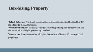 Box-Sizing Property
•Default Behavior: The default box-sizing is content-box, meaning padding and border
are added to the width/height.
•Alternative Behavior: box-sizing: border-box; includes padding and border within the
element’s width/height, preventing overflow.
•When to use: Use border-box for simpler layouts and to avoid unexpected
overflow.
 