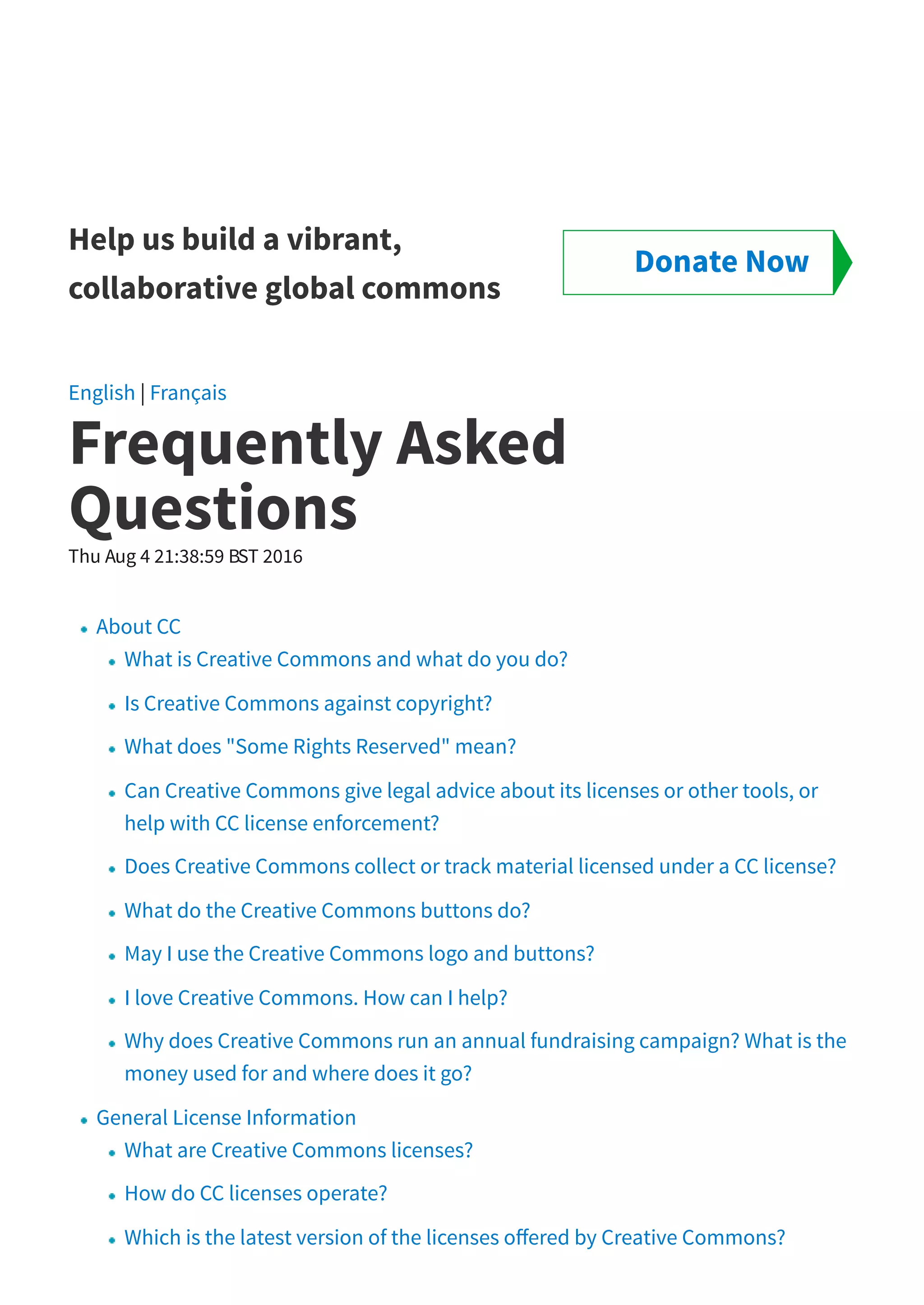 Help us build a vibrant,
collaborative global commons
English | Français
Frequently Asked
Questions
Thu Aug 4 21:38:59 BST 2016
About CC
What is Creative Commons and what do you do?
Is Creative Commons against copyright?
What does "Some Rights Reserved" mean?
Can Creative Commons give legal advice about its licenses or other tools, or
help with CC license enforcement?
Does Creative Commons collect or track material licensed under a CC license?
What do the Creative Commons buttons do?
May I use the Creative Commons logo and buttons?
I love Creative Commons. How can I help?
Why does Creative Commons run an annual fundraising campaign? What is the
money used for and where does it go?
General License Information
What are Creative Commons licenses?
How do CC licenses operate?
Which is the latest version of the licenses o ered by Creative Commons?
Donate Now
 