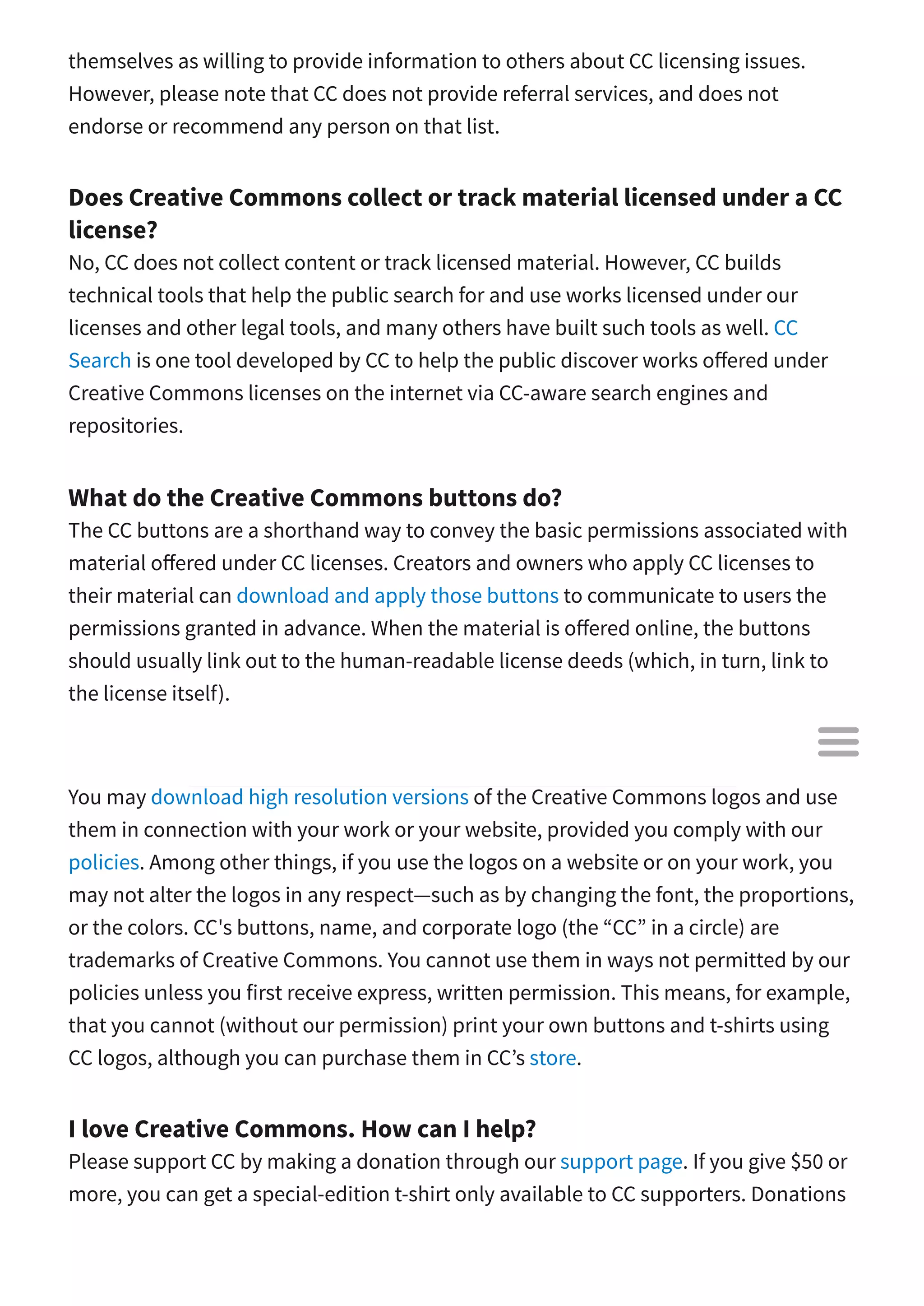 themselves as willing to provide information to others about CC licensing issues.
However, please note that CC does not provide referral services, and does not
endorse or recommend any person on that list.
Does Creative Commons collect or track material licensed under a CC
license?
No, CC does not collect content or track licensed material. However, CC builds
technical tools that help the public search for and use works licensed under our
licenses and other legal tools, and many others have built such tools as well. CC
Search is one tool developed by CC to help the public discover works o ered under
Creative Commons licenses on the internet via CC-aware search engines and
repositories.
What do the Creative Commons buttons do?
The CC buttons are a shorthand way to convey the basic permissions associated with
material o ered under CC licenses. Creators and owners who apply CC licenses to
their material can download and apply those buttons to communicate to users the
permissions granted in advance. When the material is o ered online, the buttons
should usually link out to the human-readable license deeds (which, in turn, link to
the license itself).
May I use the Creative Commons logo and buttons?
You may download high resolution versions of the Creative Commons logos and use
them in connection with your work or your website, provided you comply with our
policies. Among other things, if you use the logos on a website or on your work, you
may not alter the logos in any respect—such as by changing the font, the proportions,
or the colors. CC's buttons, name, and corporate logo (the “CC” in a circle) are
trademarks of Creative Commons. You cannot use them in ways not permitted by our
policies unless you first receive express, written permission. This means, for example,
that you cannot (without our permission) print your own buttons and t-shirts using
CC logos, although you can purchase them in CC’s store.
I love Creative Commons. How can I help?
Please support CC by making a donation through our support page. If you give $50 or
more, you can get a special-edition t-shirt only available to CC supporters. Donations

 