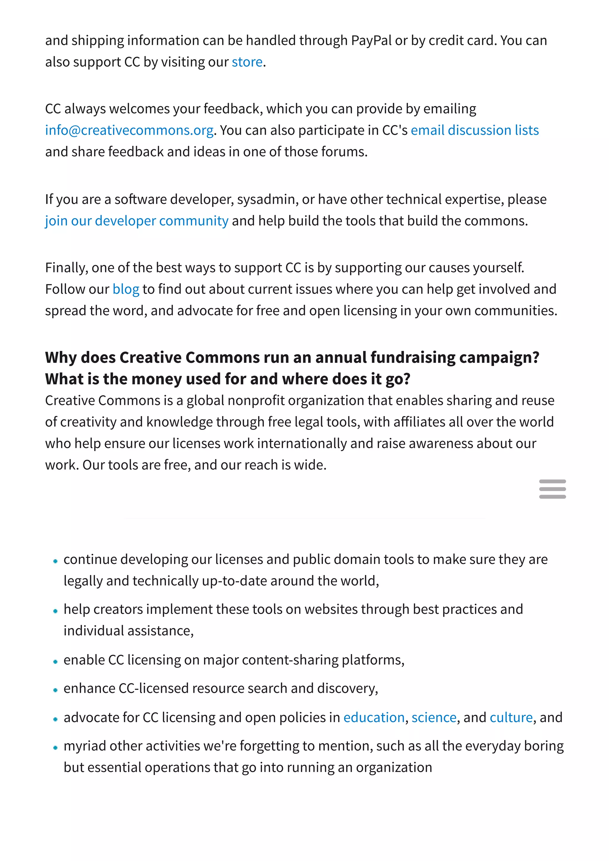 and shipping information can be handled through PayPal or by credit card. You can
also support CC by visiting our store.
CC always welcomes your feedback, which you can provide by emailing
info@creativecommons.org. You can also participate in CC's email discussion lists
and share feedback and ideas in one of those forums.
If you are a so ware developer, sysadmin, or have other technical expertise, please
join our developer community and help build the tools that build the commons.
Finally, one of the best ways to support CC is by supporting our causes yourself.
Follow our blog to find out about current issues where you can help get involved and
spread the word, and advocate for free and open licensing in your own communities.
Why does Creative Commons run an annual fundraising campaign?
What is the money used for and where does it go?
Creative Commons is a global nonprofit organization that enables sharing and reuse
of creativity and knowledge through free legal tools, with a iliates all over the world
who help ensure our licenses work internationally and raise awareness about our
work. Our tools are free, and our reach is wide.
In order to...
continue developing our licenses and public domain tools to make sure they are
legally and technically up-to-date around the world,
help creators implement these tools on websites through best practices and
individual assistance,
enable CC licensing on major content-sharing platforms,
enhance CC-licensed resource search and discovery,
advocate for CC licensing and open policies in education, science, and culture, and
myriad other activities we're forgetting to mention, such as all the everyday boring
but essential operations that go into running an organization

 