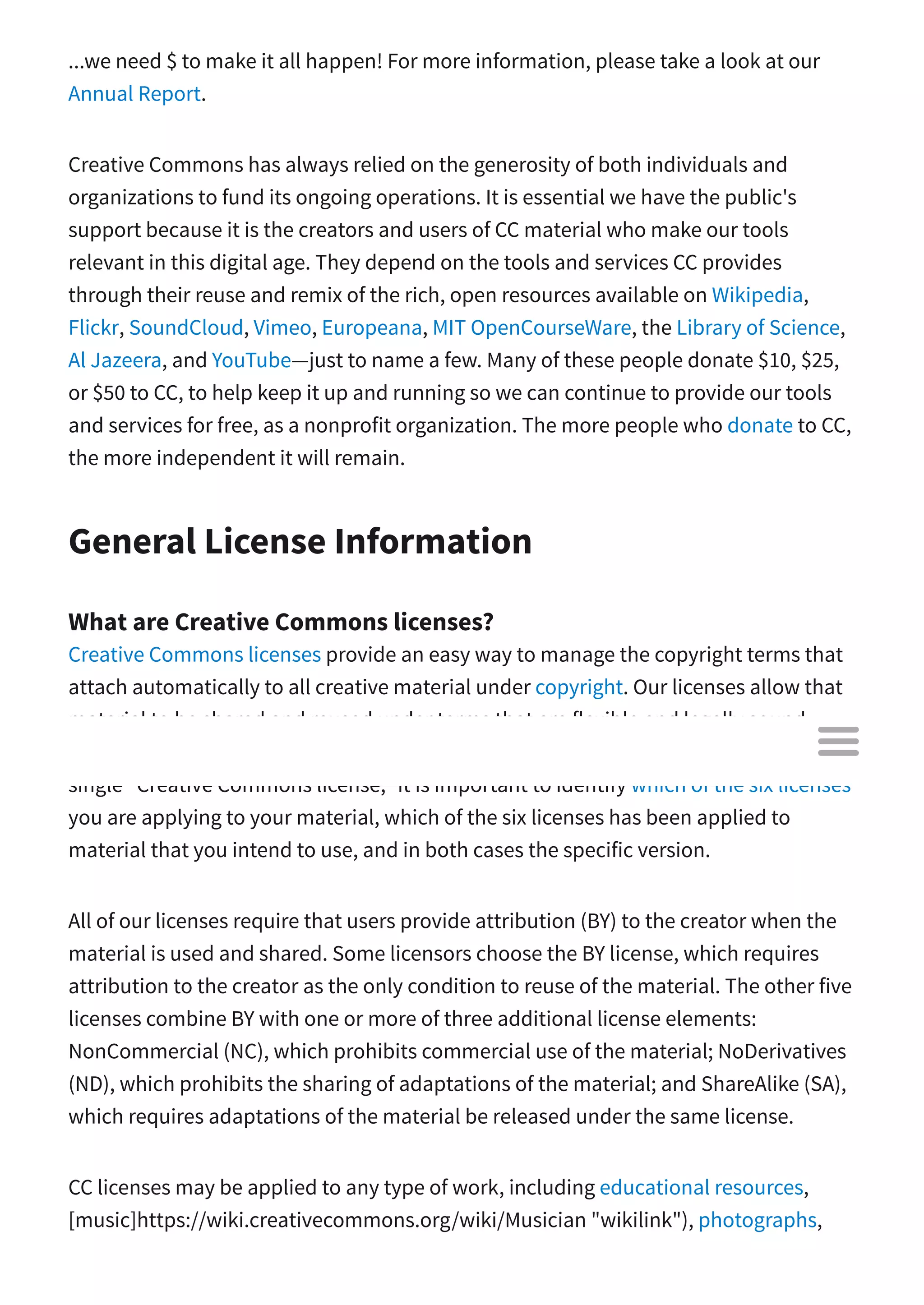 ...we need $ to make it all happen! For more information, please take a look at our
Annual Report.
Creative Commons has always relied on the generosity of both individuals and
organizations to fund its ongoing operations. It is essential we have the public's
support because it is the creators and users of CC material who make our tools
relevant in this digital age. They depend on the tools and services CC provides
through their reuse and remix of the rich, open resources available on Wikipedia,
Flickr, SoundCloud, Vimeo, Europeana, MIT OpenCourseWare, the Library of Science,
Al Jazeera, and YouTube—just to name a few. Many of these people donate $10, $25,
or $50 to CC, to help keep it up and running so we can continue to provide our tools
and services for free, as a nonprofit organization. The more people who donate to CC,
the more independent it will remain.
General License Information
What are Creative Commons licenses?
Creative Commons licenses provide an easy way to manage the copyright terms that
attach automatically to all creative material under copyright. Our licenses allow that
material to be shared and reused under terms that are flexible and legally sound.
Creative Commons o ers a core suite of six copyright licenses. Because there is no
single "Creative Commons license," it is important to identify which of the six licenses
you are applying to your material, which of the six licenses has been applied to
material that you intend to use, and in both cases the specific version.
All of our licenses require that users provide attribution (BY) to the creator when the
material is used and shared. Some licensors choose the BY license, which requires
attribution to the creator as the only condition to reuse of the material. The other five
licenses combine BY with one or more of three additional license elements:
NonCommercial (NC), which prohibits commercial use of the material; NoDerivatives
(ND), which prohibits the sharing of adaptations of the material; and ShareAlike (SA),
which requires adaptations of the material be released under the same license.
CC licenses may be applied to any type of work, including educational resources,
[music]https://wiki.creativecommons.org/wiki/Musician "wikilink"), photographs,

 