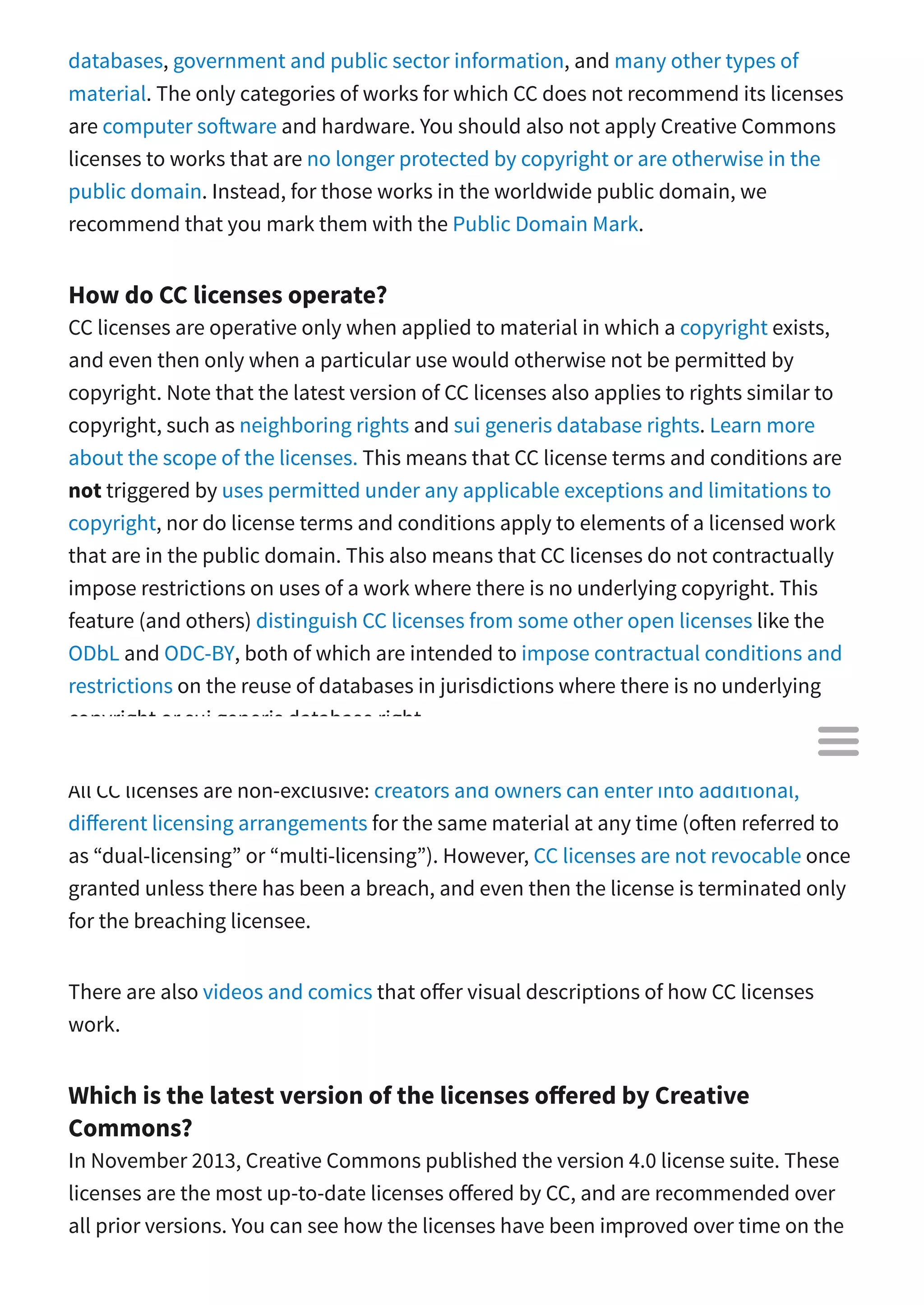 databases, government and public sector information, and many other types of
material. The only categories of works for which CC does not recommend its licenses
are computer so ware and hardware. You should also not apply Creative Commons
licenses to works that are no longer protected by copyright or are otherwise in the
public domain. Instead, for those works in the worldwide public domain, we
recommend that you mark them with the Public Domain Mark.
How do CC licenses operate?
CC licenses are operative only when applied to material in which a copyright exists,
and even then only when a particular use would otherwise not be permitted by
copyright. Note that the latest version of CC licenses also applies to rights similar to
copyright, such as neighboring rights and sui generis database rights. Learn more
about the scope of the licenses. This means that CC license terms and conditions are
not triggered by uses permitted under any applicable exceptions and limitations to
copyright, nor do license terms and conditions apply to elements of a licensed work
that are in the public domain. This also means that CC licenses do not contractually
impose restrictions on uses of a work where there is no underlying copyright. This
feature (and others) distinguish CC licenses from some other open licenses like the
ODbL and ODC-BY, both of which are intended to impose contractual conditions and
restrictions on the reuse of databases in jurisdictions where there is no underlying
copyright or sui generis database right.
All CC licenses are non-exclusive: creators and owners can enter into additional,
di erent licensing arrangements for the same material at any time (o en referred to
as “dual-licensing” or “multi-licensing”). However, CC licenses are not revocable once
granted unless there has been a breach, and even then the license is terminated only
for the breaching licensee.
There are also videos and comics that o er visual descriptions of how CC licenses
work.
Which is the latest version of the licenses o ered by Creative
Commons?
In November 2013, Creative Commons published the version 4.0 license suite. These
licenses are the most up-to-date licenses o ered by CC, and are recommended over
all prior versions. You can see how the licenses have been improved over time on the

 