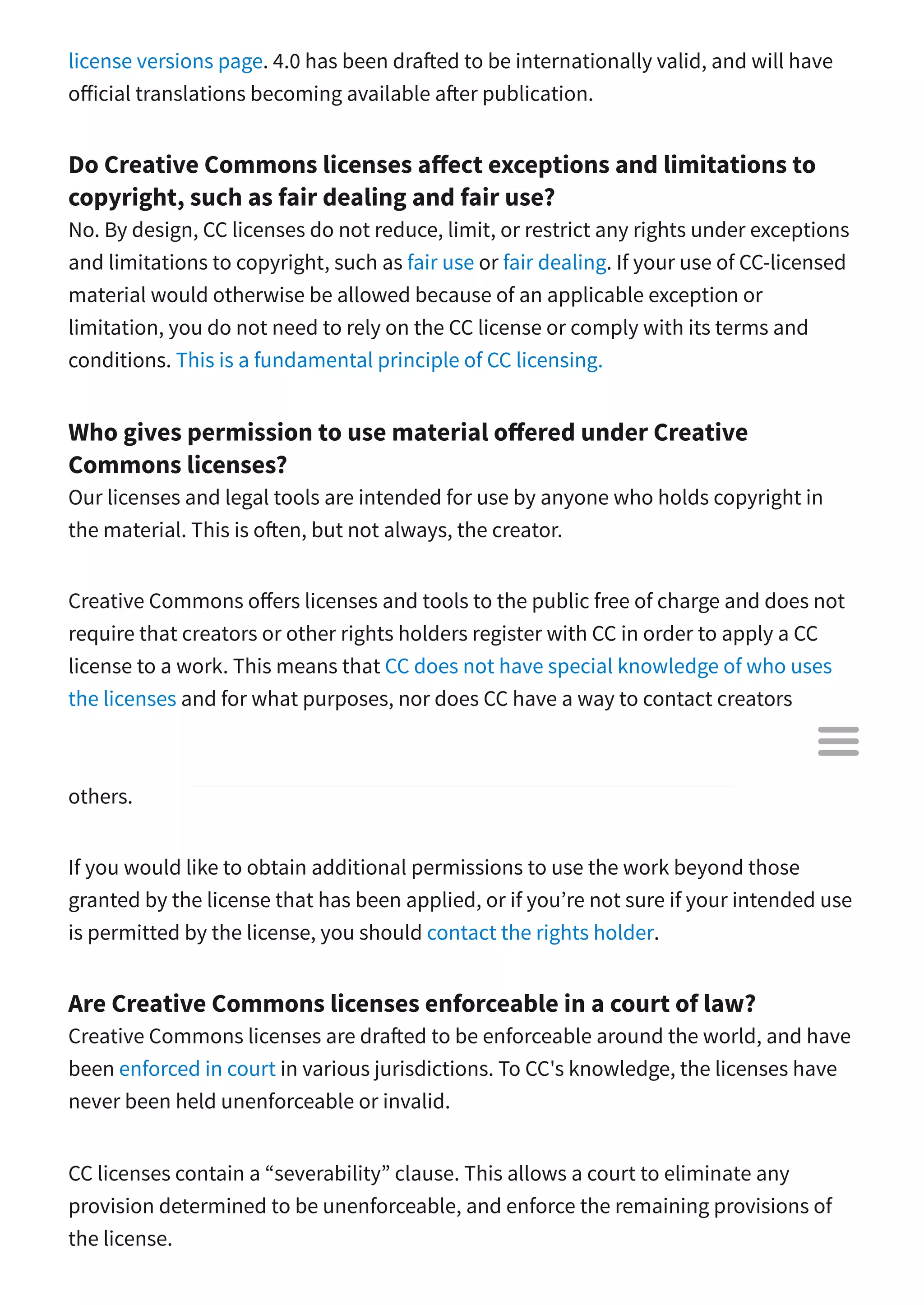 license versions page. 4.0 has been dra ed to be internationally valid, and will have
o icial translations becoming available a er publication.
Do Creative Commons licenses a ect exceptions and limitations to
copyright, such as fair dealing and fair use?
No. By design, CC licenses do not reduce, limit, or restrict any rights under exceptions
and limitations to copyright, such as fair use or fair dealing. If your use of CC-licensed
material would otherwise be allowed because of an applicable exception or
limitation, you do not need to rely on the CC license or comply with its terms and
conditions. This is a fundamental principle of CC licensing.
Who gives permission to use material o ered under Creative
Commons licenses?
Our licenses and legal tools are intended for use by anyone who holds copyright in
the material. This is o en, but not always, the creator.
Creative Commons o ers licenses and tools to the public free of charge and does not
require that creators or other rights holders register with CC in order to apply a CC
license to a work. This means that CC does not have special knowledge of who uses
the licenses and for what purposes, nor does CC have a way to contact creators
beyond means generally available to the public. CC has no authority to grant
permission on behalf of those persons, nor does CC manage those rights on behalf of
others.
If you would like to obtain additional permissions to use the work beyond those
granted by the license that has been applied, or if you’re not sure if your intended use
is permitted by the license, you should contact the rights holder.
Are Creative Commons licenses enforceable in a court of law?
Creative Commons licenses are dra ed to be enforceable around the world, and have
been enforced in court in various jurisdictions. To CC's knowledge, the licenses have
never been held unenforceable or invalid.
CC licenses contain a “severability” clause. This allows a court to eliminate any
provision determined to be unenforceable, and enforce the remaining provisions of
the license.

 