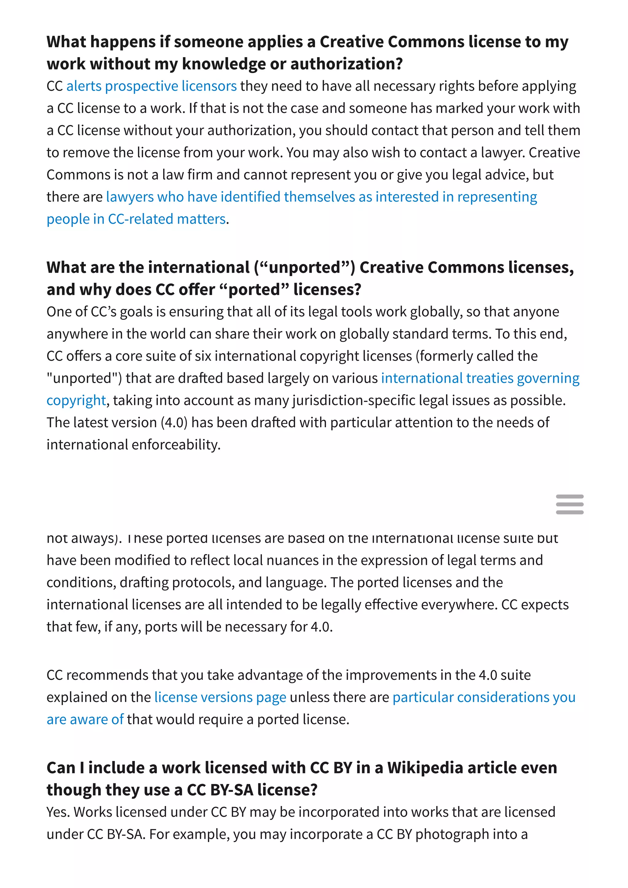What happens if someone applies a Creative Commons license to my
work without my knowledge or authorization?
CC alerts prospective licensors they need to have all necessary rights before applying
a CC license to a work. If that is not the case and someone has marked your work with
a CC license without your authorization, you should contact that person and tell them
to remove the license from your work. You may also wish to contact a lawyer. Creative
Commons is not a law firm and cannot represent you or give you legal advice, but
there are lawyers who have identified themselves as interested in representing
people in CC-related matters.
What are the international (“unported”) Creative Commons licenses,
and why does CC o er “ported” licenses?
One of CC’s goals is ensuring that all of its legal tools work globally, so that anyone
anywhere in the world can share their work on globally standard terms. To this end,
CC o ers a core suite of six international copyright licenses (formerly called the
"unported") that are dra ed based largely on various international treaties governing
copyright, taking into account as many jurisdiction-specific legal issues as possible.
The latest version (4.0) has been dra ed with particular attention to the needs of
international enforceability.
For version 3.0 and earlier, Creative Commons has also o ered ported versions of its
six core licenses for many jurisdictions (which usually correspond to countries, but
not always). These ported licenses are based on the international license suite but
have been modified to reflect local nuances in the expression of legal terms and
conditions, dra ing protocols, and language. The ported licenses and the
international licenses are all intended to be legally e ective everywhere. CC expects
that few, if any, ports will be necessary for 4.0.
CC recommends that you take advantage of the improvements in the 4.0 suite
explained on the license versions page unless there are particular considerations you
are aware of that would require a ported license.
Can I include a work licensed with CC BY in a Wikipedia article even
though they use a CC BY-SA license?
Yes. Works licensed under CC BY may be incorporated into works that are licensed
under CC BY-SA. For example, you may incorporate a CC BY photograph into a

 