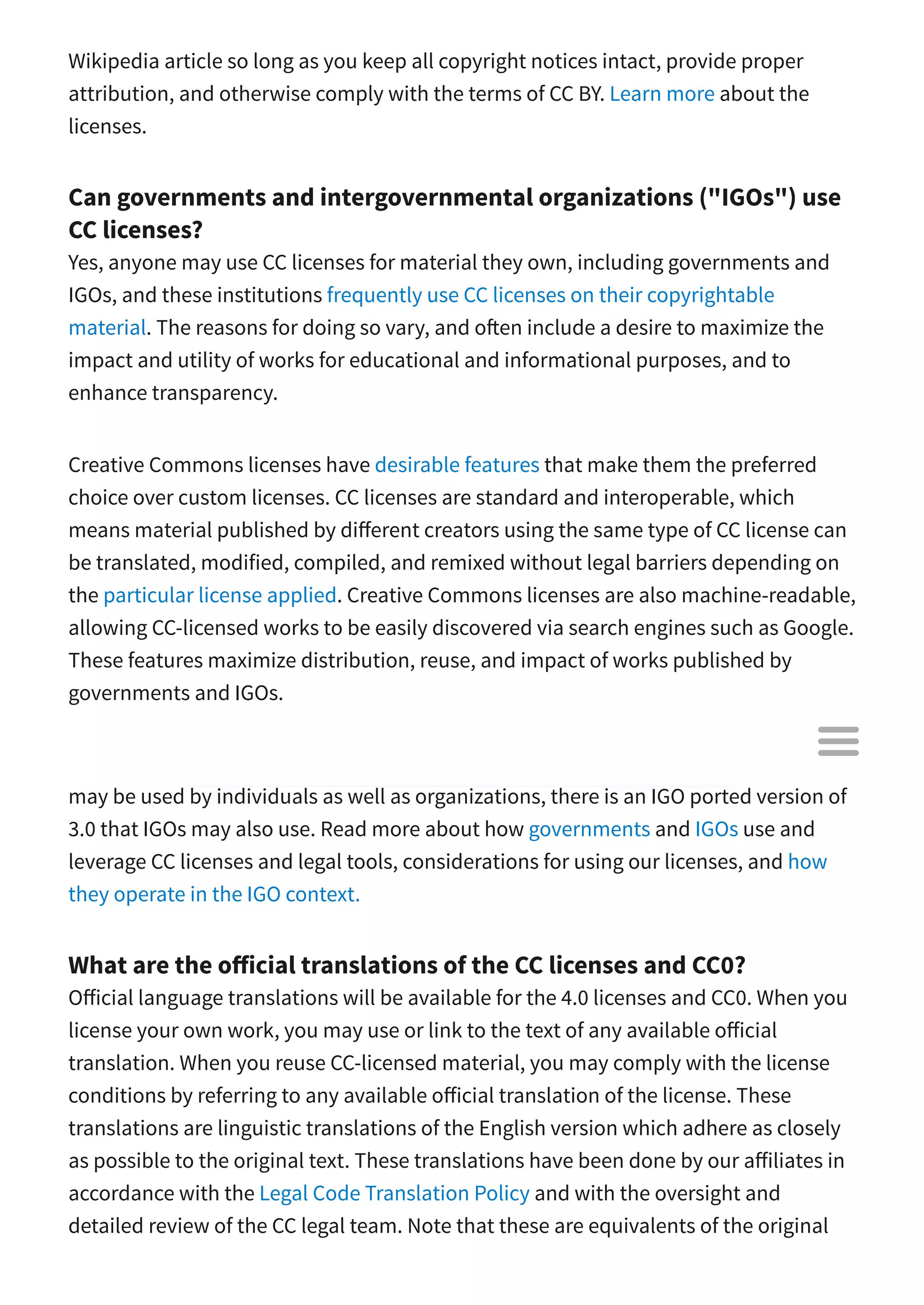 Wikipedia article so long as you keep all copyright notices intact, provide proper
attribution, and otherwise comply with the terms of CC BY. Learn more about the
licenses.
Can governments and intergovernmental organizations ("IGOs") use
CC licenses?
Yes, anyone may use CC licenses for material they own, including governments and
IGOs, and these institutions frequently use CC licenses on their copyrightable
material. The reasons for doing so vary, and o en include a desire to maximize the
impact and utility of works for educational and informational purposes, and to
enhance transparency.
Creative Commons licenses have desirable features that make them the preferred
choice over custom licenses. CC licenses are standard and interoperable, which
means material published by di erent creators using the same type of CC license can
be translated, modified, compiled, and remixed without legal barriers depending on
the particular license applied. Creative Commons licenses are also machine-readable,
allowing CC-licensed works to be easily discovered via search engines such as Google.
These features maximize distribution, reuse, and impact of works published by
governments and IGOs.
Though we encourage anyone to use version 4.0, which is internationally valid and
may be used by individuals as well as organizations, there is an IGO ported version of
3.0 that IGOs may also use. Read more about how governments and IGOs use and
leverage CC licenses and legal tools, considerations for using our licenses, and how
they operate in the IGO context.
What are the o icial translations of the CC licenses and CC0?
O icial language translations will be available for the 4.0 licenses and CC0. When you
license your own work, you may use or link to the text of any available o icial
translation. When you reuse CC-licensed material, you may comply with the license
conditions by referring to any available o icial translation of the license. These
translations are linguistic translations of the English version which adhere as closely
as possible to the original text. These translations have been done by our a iliates in
accordance with the Legal Code Translation Policy and with the oversight and
detailed review of the CC legal team. Note that these are equivalents of the original

 