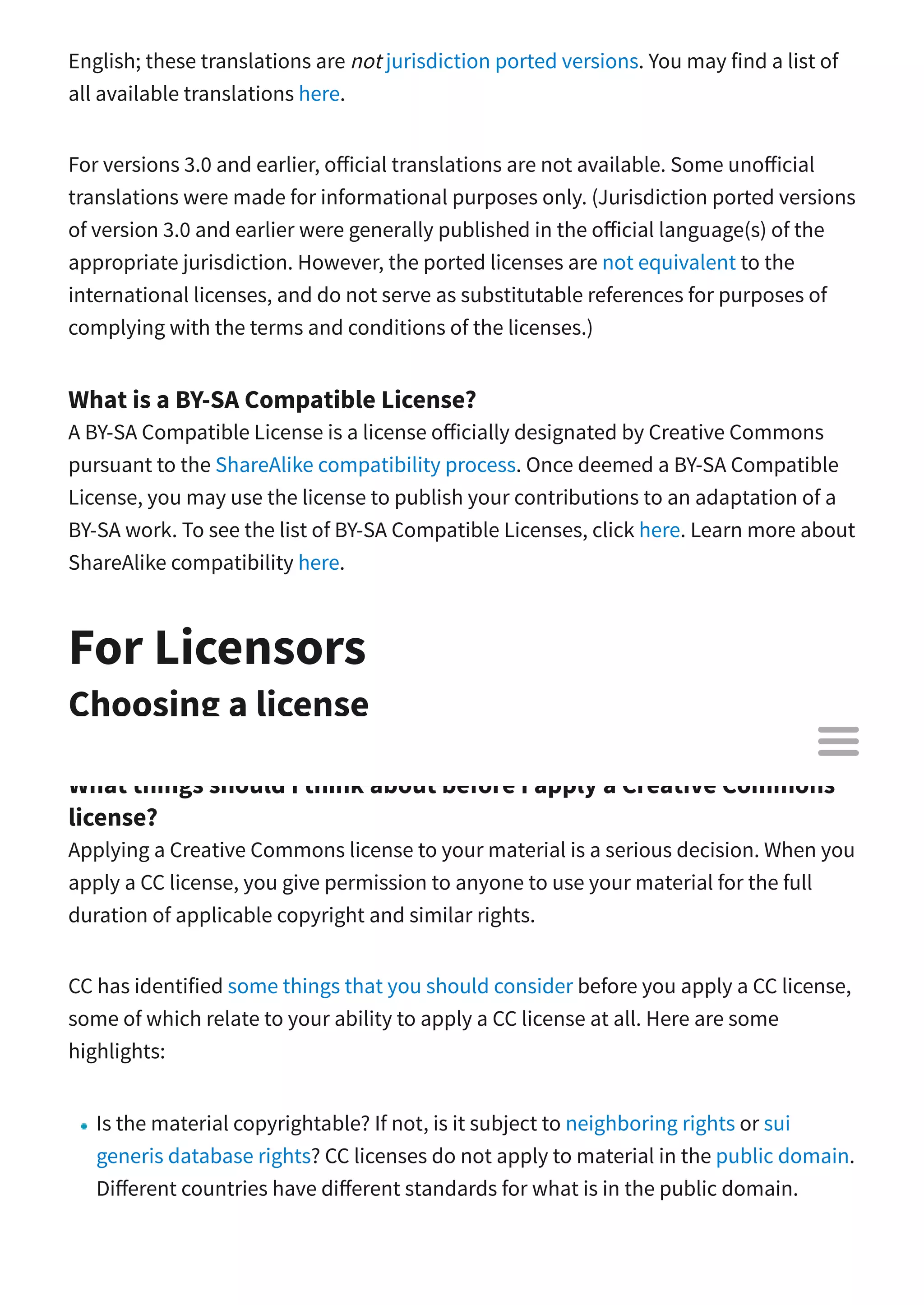 English; these translations are not jurisdiction ported versions. You may find a list of
all available translations here.
For versions 3.0 and earlier, o icial translations are not available. Some uno icial
translations were made for informational purposes only. (Jurisdiction ported versions
of version 3.0 and earlier were generally published in the o icial language(s) of the
appropriate jurisdiction. However, the ported licenses are not equivalent to the
international licenses, and do not serve as substitutable references for purposes of
complying with the terms and conditions of the licenses.)
What is a BY-SA Compatible License?
A BY-SA Compatible License is a license o icially designated by Creative Commons
pursuant to the ShareAlike compatibility process. Once deemed a BY-SA Compatible
License, you may use the license to publish your contributions to an adaptation of a
BY-SA work. To see the list of BY-SA Compatible Licenses, click here. Learn more about
ShareAlike compatibility here.
For Licensors
Choosing a license
What things should I think about before I apply a Creative Commons
license?
Applying a Creative Commons license to your material is a serious decision. When you
apply a CC license, you give permission to anyone to use your material for the full
duration of applicable copyright and similar rights.
CC has identified some things that you should consider before you apply a CC license,
some of which relate to your ability to apply a CC license at all. Here are some
highlights:
Is the material copyrightable? If not, is it subject to neighboring rights or sui
generis database rights? CC licenses do not apply to material in the public domain.
Di erent countries have di erent standards for what is in the public domain.

 