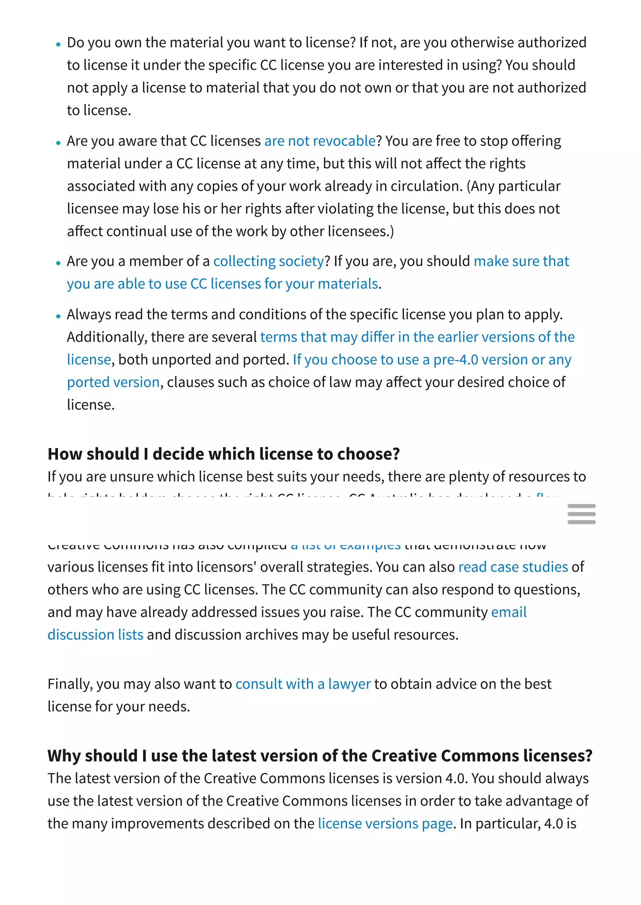 Do you own the material you want to license? If not, are you otherwise authorized
to license it under the specific CC license you are interested in using? You should
not apply a license to material that you do not own or that you are not authorized
to license.
Are you aware that CC licenses are not revocable? You are free to stop o ering
material under a CC license at any time, but this will not a ect the rights
associated with any copies of your work already in circulation. (Any particular
licensee may lose his or her rights a er violating the license, but this does not
a ect continual use of the work by other licensees.)
Are you a member of a collecting society? If you are, you should make sure that
you are able to use CC licenses for your materials.
Always read the terms and conditions of the specific license you plan to apply.
Additionally, there are several terms that may di er in the earlier versions of the
license, both unported and ported. If you choose to use a pre-4.0 version or any
ported version, clauses such as choice of law may a ect your desired choice of
license.
How should I decide which license to choose?
If you are unsure which license best suits your needs, there are plenty of resources to
help rights holders choose the right CC license. CC Australia has developed a flow
chart that may be useful in helping you settle on the right license for your work.
Creative Commons has also compiled a list of examples that demonstrate how
various licenses fit into licensors' overall strategies. You can also read case studies of
others who are using CC licenses. The CC community can also respond to questions,
and may have already addressed issues you raise. The CC community email
discussion lists and discussion archives may be useful resources.
Finally, you may also want to consult with a lawyer to obtain advice on the best
license for your needs.
Why should I use the latest version of the Creative Commons licenses?
The latest version of the Creative Commons licenses is version 4.0. You should always
use the latest version of the Creative Commons licenses in order to take advantage of
the many improvements described on the license versions page. In particular, 4.0 is

 