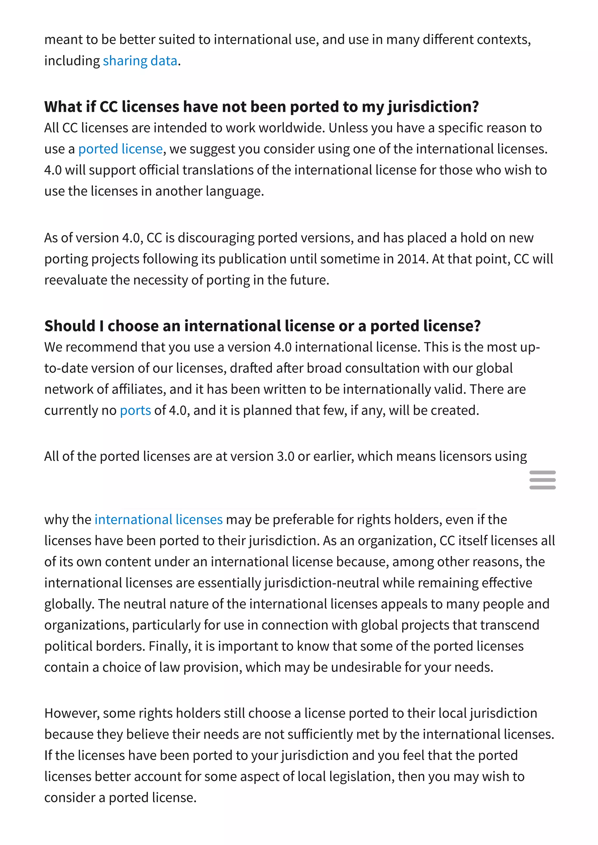 meant to be better suited to international use, and use in many di erent contexts,
including sharing data.
What if CC licenses have not been ported to my jurisdiction?
All CC licenses are intended to work worldwide. Unless you have a specific reason to
use a ported license, we suggest you consider using one of the international licenses.
4.0 will support o icial translations of the international license for those who wish to
use the licenses in another language.
As of version 4.0, CC is discouraging ported versions, and has placed a hold on new
porting projects following its publication until sometime in 2014. At that point, CC will
reevaluate the necessity of porting in the future.
Should I choose an international license or a ported license?
We recommend that you use a version 4.0 international license. This is the most up-
to-date version of our licenses, dra ed a er broad consultation with our global
network of a iliates, and it has been written to be internationally valid. There are
currently no ports of 4.0, and it is planned that few, if any, will be created.
All of the ported licenses are at version 3.0 or earlier, which means licensors using
those licenses do not have the benefit of the improvements made in the 4.0 license
suite. But even before considering the improvements in 4.0, there are several reasons
why the international licenses may be preferable for rights holders, even if the
licenses have been ported to their jurisdiction. As an organization, CC itself licenses all
of its own content under an international license because, among other reasons, the
international licenses are essentially jurisdiction-neutral while remaining e ective
globally. The neutral nature of the international licenses appeals to many people and
organizations, particularly for use in connection with global projects that transcend
political borders. Finally, it is important to know that some of the ported licenses
contain a choice of law provision, which may be undesirable for your needs.
However, some rights holders still choose a license ported to their local jurisdiction
because they believe their needs are not su iciently met by the international licenses.
If the licenses have been ported to your jurisdiction and you feel that the ported
licenses better account for some aspect of local legislation, then you may wish to
consider a ported license.

 