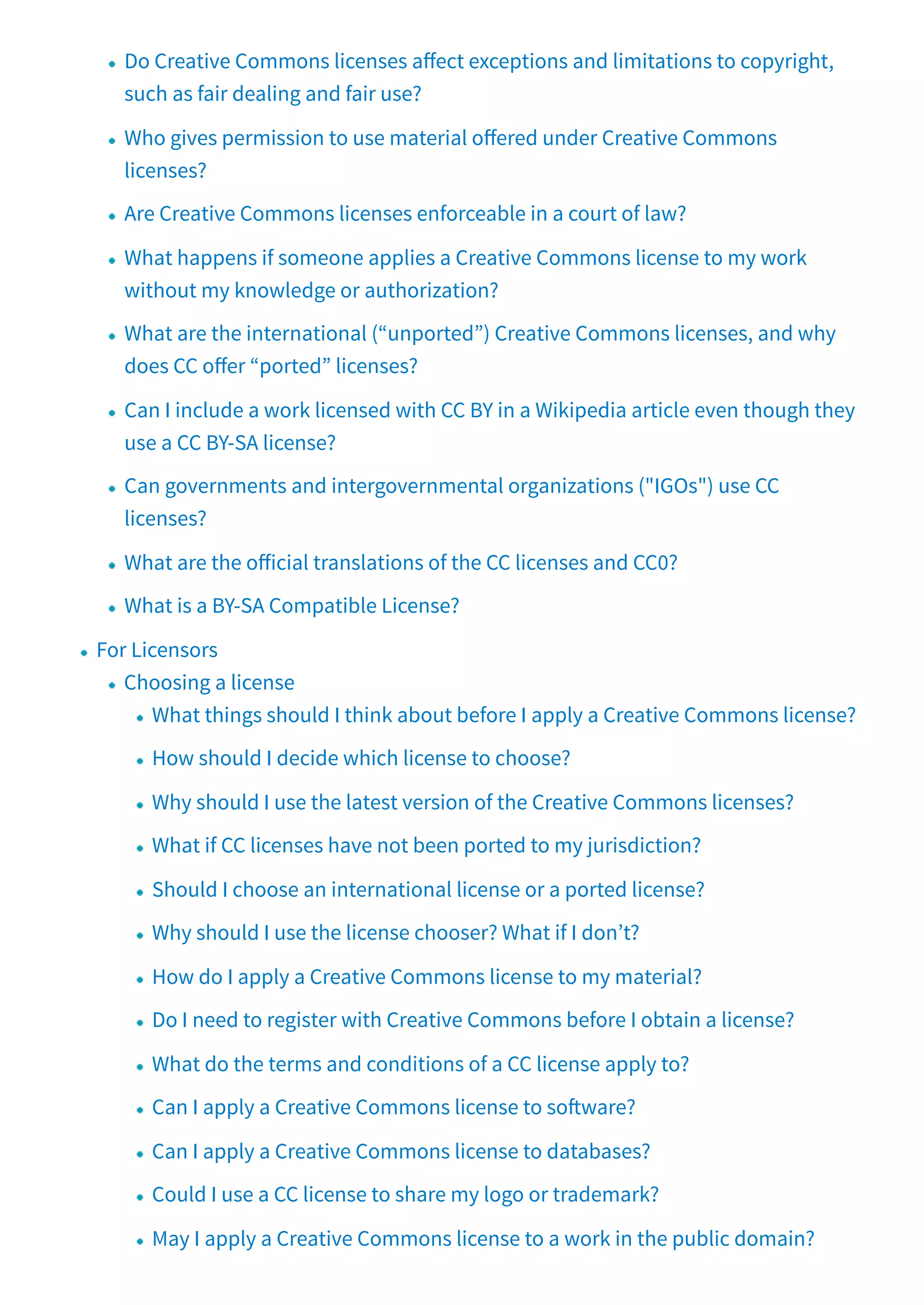 Do Creative Commons licenses a ect exceptions and limitations to copyright,
such as fair dealing and fair use?
Who gives permission to use material o ered under Creative Commons
licenses?
Are Creative Commons licenses enforceable in a court of law?
What happens if someone applies a Creative Commons license to my work
without my knowledge or authorization?
What are the international (“unported”) Creative Commons licenses, and why
does CC o er “ported” licenses?
Can I include a work licensed with CC BY in a Wikipedia article even though they
use a CC BY-SA license?
Can governments and intergovernmental organizations ("IGOs") use CC
licenses?
What are the o icial translations of the CC licenses and CC0?
What is a BY-SA Compatible License?
For Licensors
Choosing a license
What things should I think about before I apply a Creative Commons license?
How should I decide which license to choose?
Why should I use the latest version of the Creative Commons licenses?
What if CC licenses have not been ported to my jurisdiction?
Should I choose an international license or a ported license?
Why should I use the license chooser? What if I don’t?
How do I apply a Creative Commons license to my material?
Do I need to register with Creative Commons before I obtain a license?
What do the terms and conditions of a CC license apply to?
Can I apply a Creative Commons license to so ware?
Can I apply a Creative Commons license to databases?
Could I use a CC license to share my logo or trademark?
May I apply a Creative Commons license to a work in the public domain?
 