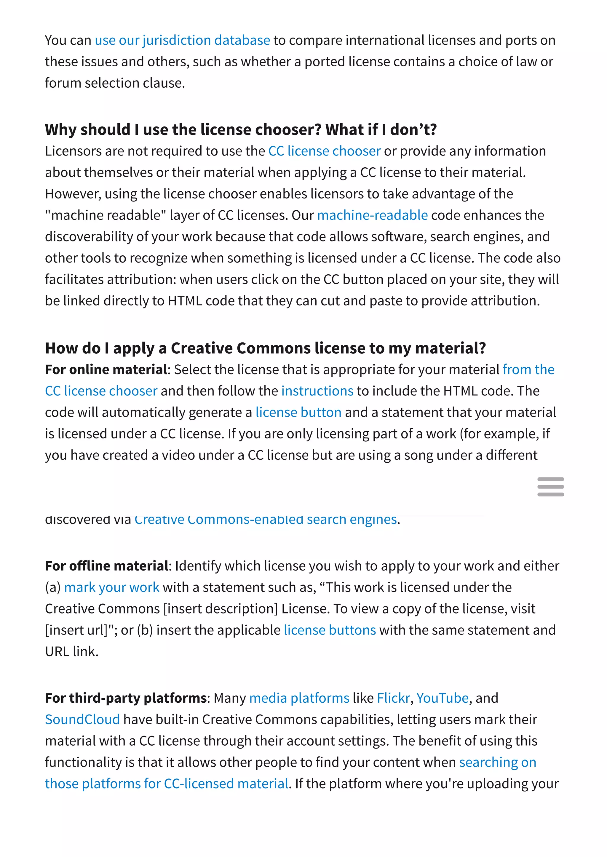 You can use our jurisdiction database to compare international licenses and ports on
these issues and others, such as whether a ported license contains a choice of law or
forum selection clause.
Why should I use the license chooser? What if I don’t?
Licensors are not required to use the CC license chooser or provide any information
about themselves or their material when applying a CC license to their material.
However, using the license chooser enables licensors to take advantage of the
"machine readable" layer of CC licenses. Our machine-readable code enhances the
discoverability of your work because that code allows so ware, search engines, and
other tools to recognize when something is licensed under a CC license. The code also
facilitates attribution: when users click on the CC button placed on your site, they will
be linked directly to HTML code that they can cut and paste to provide attribution.
How do I apply a Creative Commons license to my material?
For online material: Select the license that is appropriate for your material from the
CC license chooser and then follow the instructions to include the HTML code. The
code will automatically generate a license button and a statement that your material
is licensed under a CC license. If you are only licensing part of a work (for example, if
you have created a video under a CC license but are using a song under a di erent
license), be sure to clearly mark which parts are under the CC license and which parts
are not. The HTML code will also include metadata, which allows the material to be
discovered via Creative Commons-enabled search engines.
For o line material: Identify which license you wish to apply to your work and either
(a) mark your work with a statement such as, “This work is licensed under the
Creative Commons [insert description] License. To view a copy of the license, visit
[insert url]"; or (b) insert the applicable license buttons with the same statement and
URL link.
For third-party platforms: Many media platforms like Flickr, YouTube, and
SoundCloud have built-in Creative Commons capabilities, letting users mark their
material with a CC license through their account settings. The benefit of using this
functionality is that it allows other people to find your content when searching on
those platforms for CC-licensed material. If the platform where you're uploading your

 