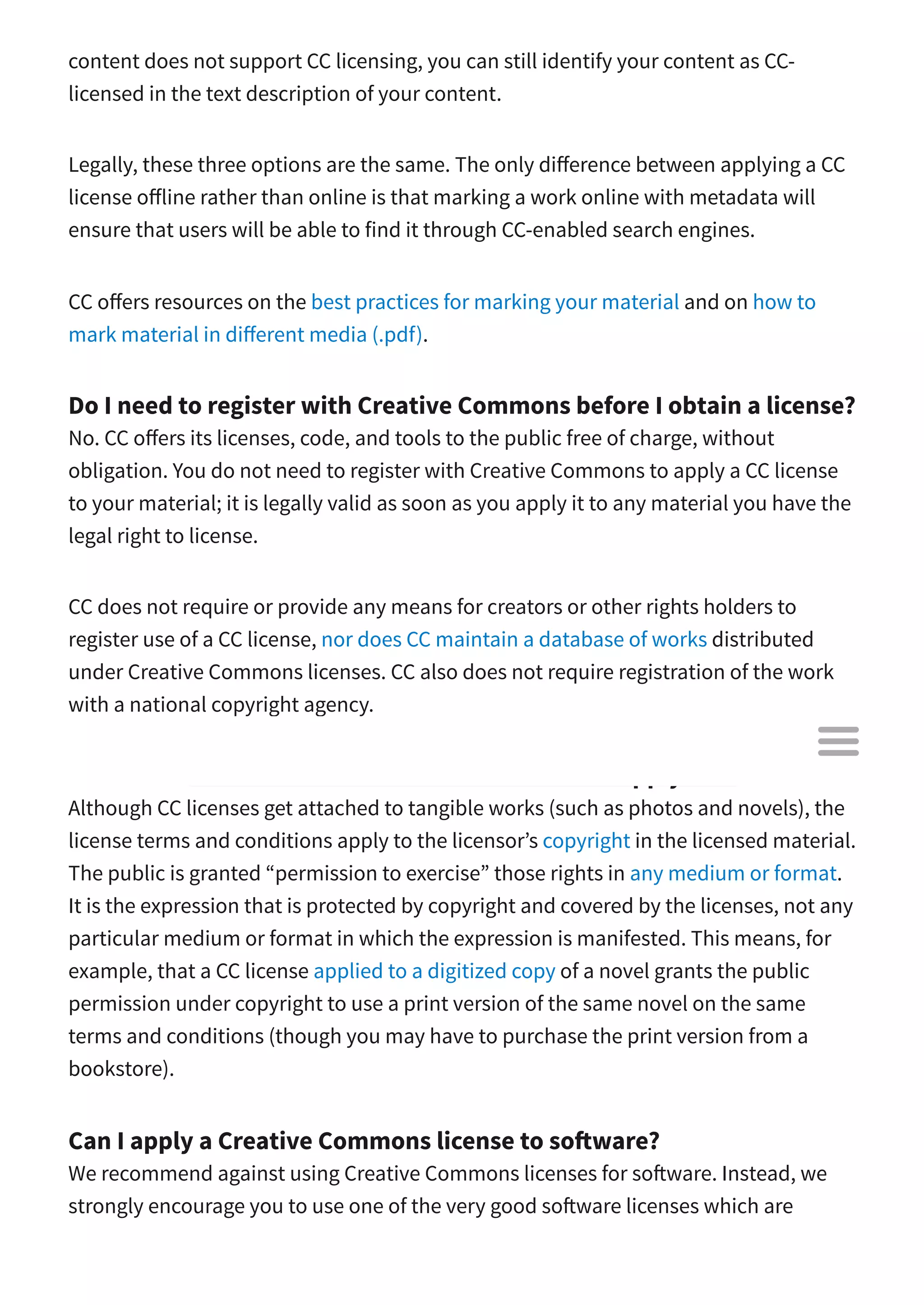 content does not support CC licensing, you can still identify your content as CC-
licensed in the text description of your content.
Legally, these three options are the same. The only di erence between applying a CC
license o line rather than online is that marking a work online with metadata will
ensure that users will be able to find it through CC-enabled search engines.
CC o ers resources on the best practices for marking your material and on how to
mark material in di erent media (.pdf).
Do I need to register with Creative Commons before I obtain a license?
No. CC o ers its licenses, code, and tools to the public free of charge, without
obligation. You do not need to register with Creative Commons to apply a CC license
to your material; it is legally valid as soon as you apply it to any material you have the
legal right to license.
CC does not require or provide any means for creators or other rights holders to
register use of a CC license, nor does CC maintain a database of works distributed
under Creative Commons licenses. CC also does not require registration of the work
with a national copyright agency.
What do the terms and conditions of a CC license apply to?
Although CC licenses get attached to tangible works (such as photos and novels), the
license terms and conditions apply to the licensor’s copyright in the licensed material.
The public is granted “permission to exercise” those rights in any medium or format.
It is the expression that is protected by copyright and covered by the licenses, not any
particular medium or format in which the expression is manifested. This means, for
example, that a CC license applied to a digitized copy of a novel grants the public
permission under copyright to use a print version of the same novel on the same
terms and conditions (though you may have to purchase the print version from a
bookstore).
Can I apply a Creative Commons license to so ware?
We recommend against using Creative Commons licenses for so ware. Instead, we
strongly encourage you to use one of the very good so ware licenses which are

 