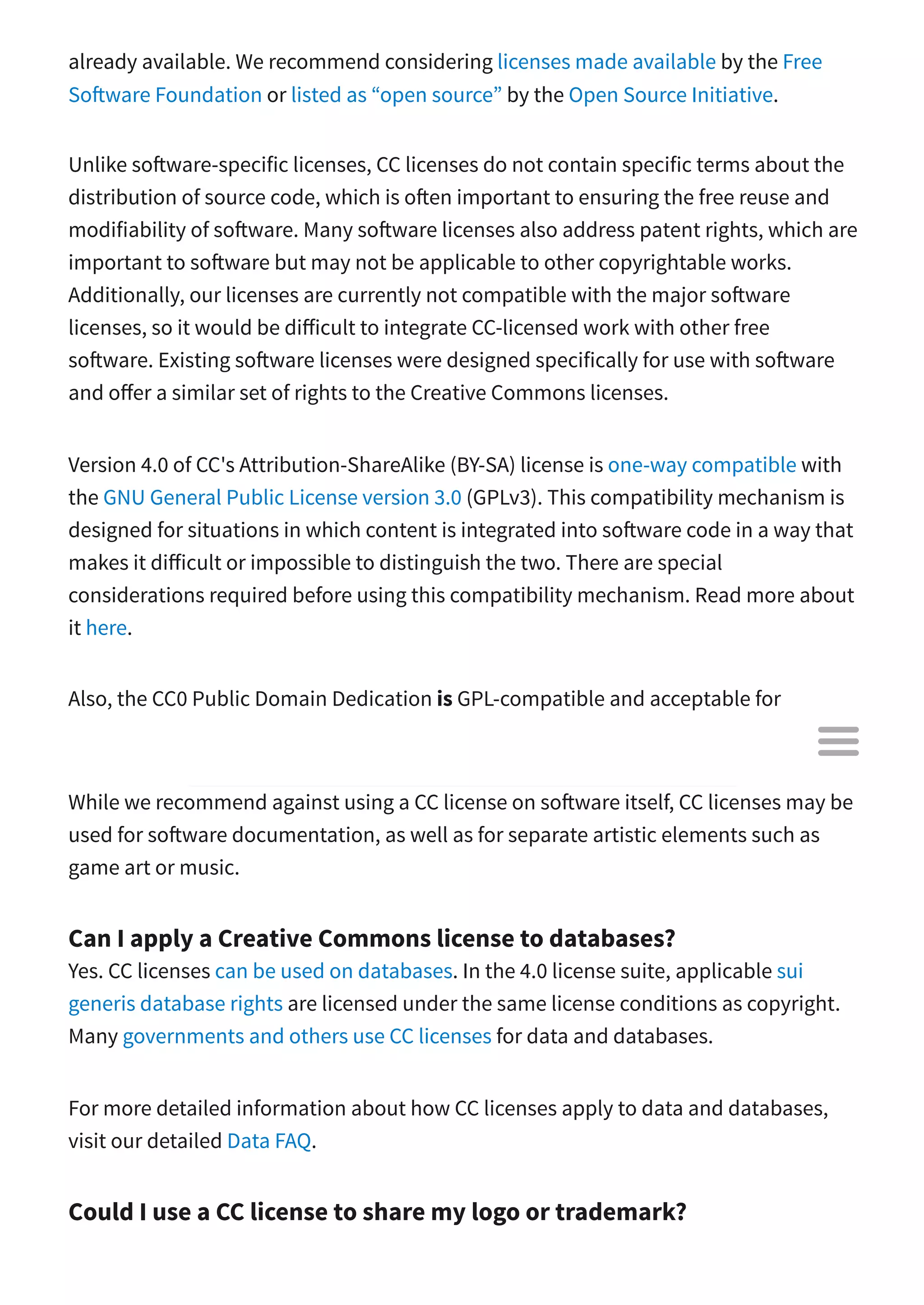 already available. We recommend considering licenses made available by the Free
So ware Foundation or listed as “open source” by the Open Source Initiative.
Unlike so ware-specific licenses, CC licenses do not contain specific terms about the
distribution of source code, which is o en important to ensuring the free reuse and
modifiability of so ware. Many so ware licenses also address patent rights, which are
important to so ware but may not be applicable to other copyrightable works.
Additionally, our licenses are currently not compatible with the major so ware
licenses, so it would be di icult to integrate CC-licensed work with other free
so ware. Existing so ware licenses were designed specifically for use with so ware
and o er a similar set of rights to the Creative Commons licenses.
Version 4.0 of CC's Attribution-ShareAlike (BY-SA) license is one-way compatible with
the GNU General Public License version 3.0 (GPLv3). This compatibility mechanism is
designed for situations in which content is integrated into so ware code in a way that
makes it di icult or impossible to distinguish the two. There are special
considerations required before using this compatibility mechanism. Read more about
it here.
Also, the CC0 Public Domain Dedication is GPL-compatible and acceptable for
so ware. For details, see the relevant CC0 FAQ entry.
While we recommend against using a CC license on so ware itself, CC licenses may be
used for so ware documentation, as well as for separate artistic elements such as
game art or music.
Can I apply a Creative Commons license to databases?
Yes. CC licenses can be used on databases. In the 4.0 license suite, applicable sui
generis database rights are licensed under the same license conditions as copyright.
Many governments and others use CC licenses for data and databases.
For more detailed information about how CC licenses apply to data and databases,
visit our detailed Data FAQ.
Could I use a CC license to share my logo or trademark?

 