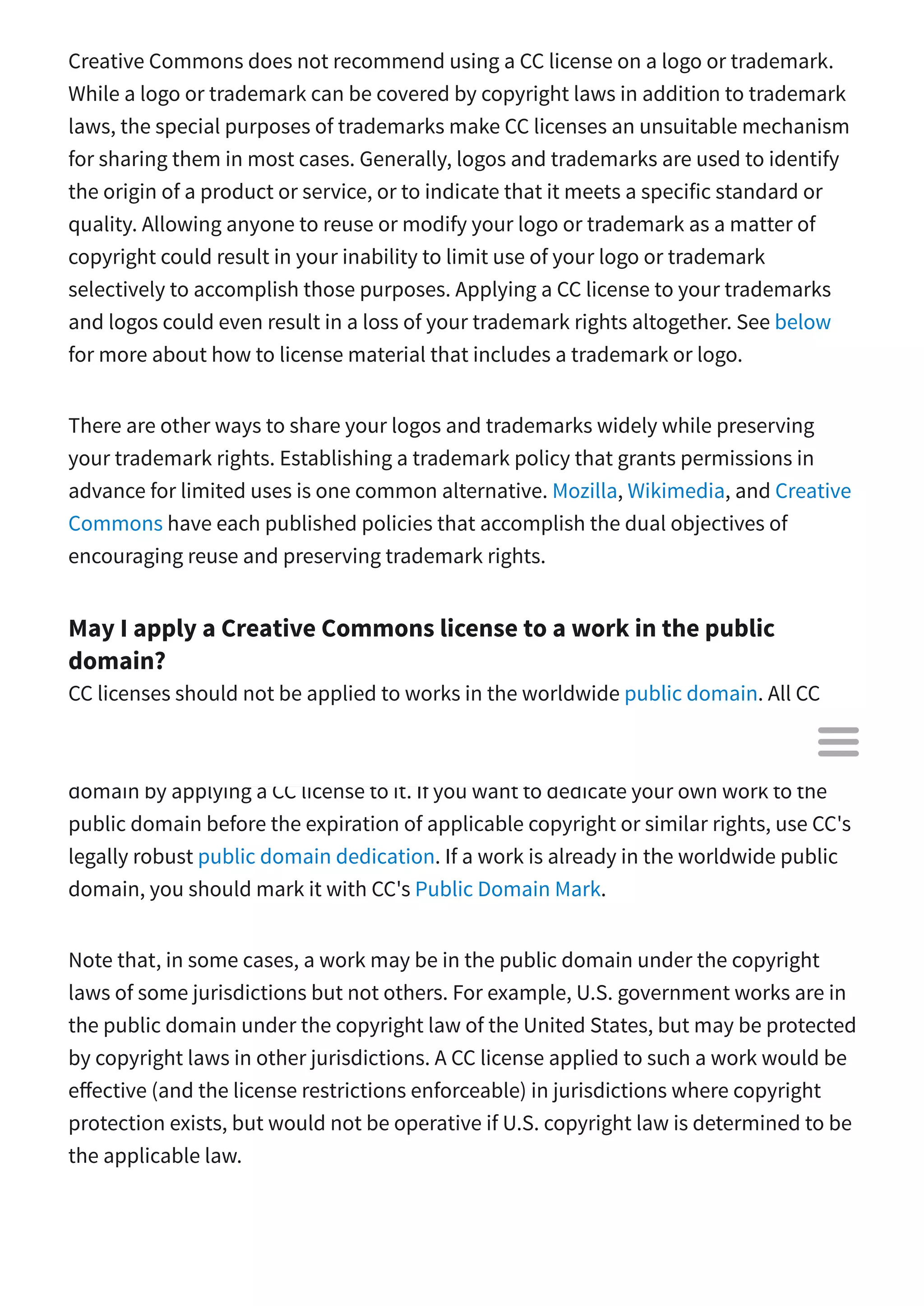 Creative Commons does not recommend using a CC license on a logo or trademark.
While a logo or trademark can be covered by copyright laws in addition to trademark
laws, the special purposes of trademarks make CC licenses an unsuitable mechanism
for sharing them in most cases. Generally, logos and trademarks are used to identify
the origin of a product or service, or to indicate that it meets a specific standard or
quality. Allowing anyone to reuse or modify your logo or trademark as a matter of
copyright could result in your inability to limit use of your logo or trademark
selectively to accomplish those purposes. Applying a CC license to your trademarks
and logos could even result in a loss of your trademark rights altogether. See below
for more about how to license material that includes a trademark or logo.
There are other ways to share your logos and trademarks widely while preserving
your trademark rights. Establishing a trademark policy that grants permissions in
advance for limited uses is one common alternative. Mozilla, Wikimedia, and Creative
Commons have each published policies that accomplish the dual objectives of
encouraging reuse and preserving trademark rights.
May I apply a Creative Commons license to a work in the public
domain?
CC licenses should not be applied to works in the worldwide public domain. All CC
licenses are clear that they do not have the e ect of placing restrictions on material
that would otherwise be unrestricted, and you cannot remove a work from the public
domain by applying a CC license to it. If you want to dedicate your own work to the
public domain before the expiration of applicable copyright or similar rights, use CC's
legally robust public domain dedication. If a work is already in the worldwide public
domain, you should mark it with CC's Public Domain Mark.
Note that, in some cases, a work may be in the public domain under the copyright
laws of some jurisdictions but not others. For example, U.S. government works are in
the public domain under the copyright law of the United States, but may be protected
by copyright laws in other jurisdictions. A CC license applied to such a work would be
e ective (and the license restrictions enforceable) in jurisdictions where copyright
protection exists, but would not be operative if U.S. copyright law is determined to be
the applicable law.

 