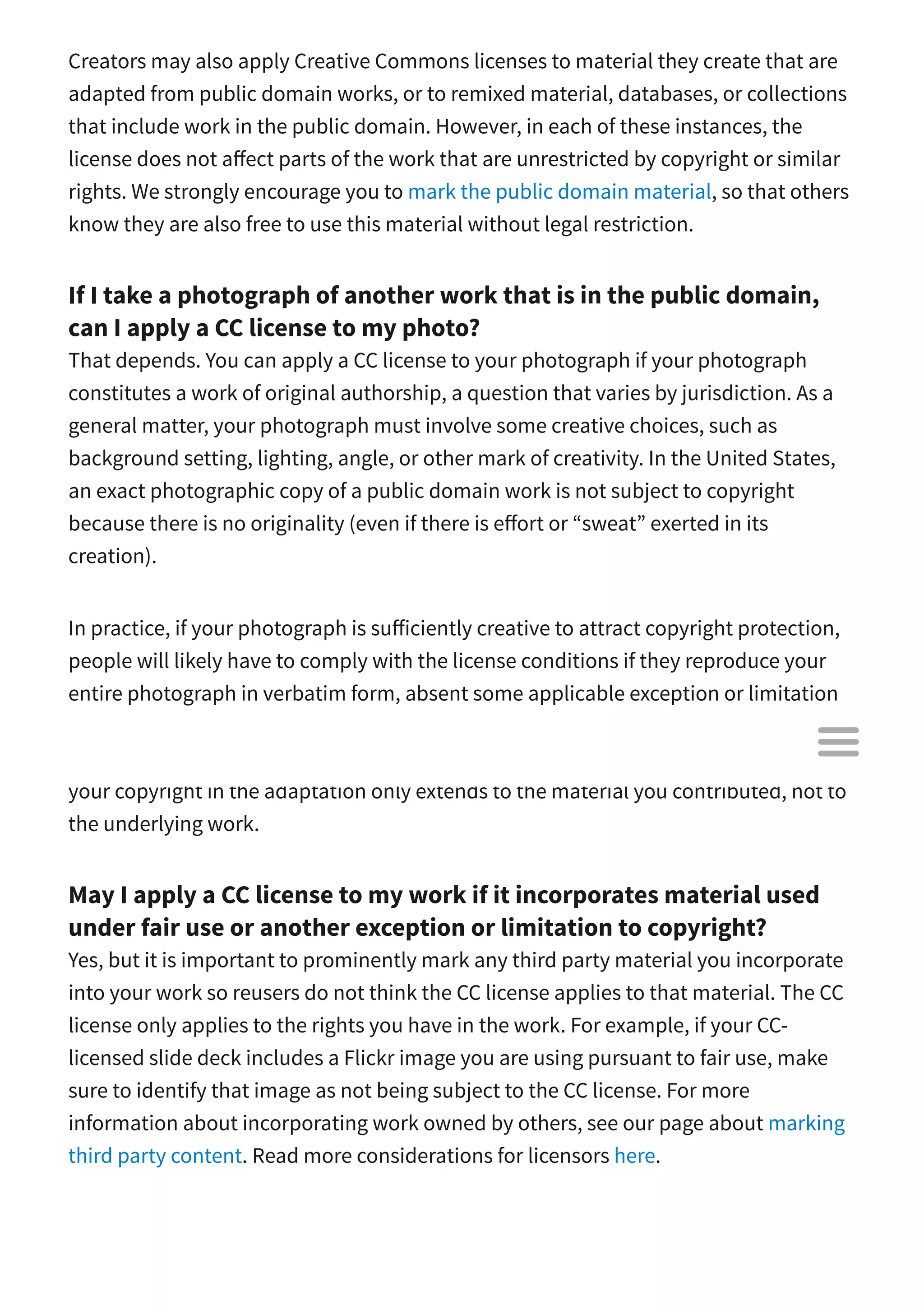 Creators may also apply Creative Commons licenses to material they create that are
adapted from public domain works, or to remixed material, databases, or collections
that include work in the public domain. However, in each of these instances, the
license does not a ect parts of the work that are unrestricted by copyright or similar
rights. We strongly encourage you to mark the public domain material, so that others
know they are also free to use this material without legal restriction.
If I take a photograph of another work that is in the public domain,
can I apply a CC license to my photo?
That depends. You can apply a CC license to your photograph if your photograph
constitutes a work of original authorship, a question that varies by jurisdiction. As a
general matter, your photograph must involve some creative choices, such as
background setting, lighting, angle, or other mark of creativity. In the United States,
an exact photographic copy of a public domain work is not subject to copyright
because there is no originality (even if there is e ort or “sweat” exerted in its
creation).
In practice, if your photograph is su iciently creative to attract copyright protection,
people will likely have to comply with the license conditions if they reproduce your
entire photograph in verbatim form, absent some applicable exception or limitation
such as fair use. However, they would not have to comply with the license conditions
if they reproduce only those parts of the work in the public domain. This is because
your copyright in the adaptation only extends to the material you contributed, not to
the underlying work.
May I apply a CC license to my work if it incorporates material used
under fair use or another exception or limitation to copyright?
Yes, but it is important to prominently mark any third party material you incorporate
into your work so reusers do not think the CC license applies to that material. The CC
license only applies to the rights you have in the work. For example, if your CC-
licensed slide deck includes a Flickr image you are using pursuant to fair use, make
sure to identify that image as not being subject to the CC license. For more
information about incorporating work owned by others, see our page about marking
third party content. Read more considerations for licensors here.

 