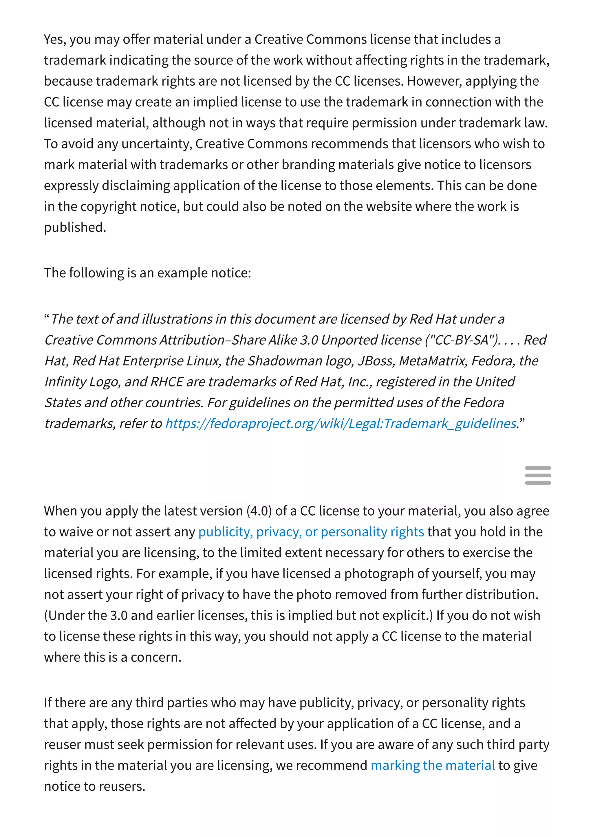 Yes, you may o er material under a Creative Commons license that includes a
trademark indicating the source of the work without a ecting rights in the trademark,
because trademark rights are not licensed by the CC licenses. However, applying the
CC license may create an implied license to use the trademark in connection with the
licensed material, although not in ways that require permission under trademark law.
To avoid any uncertainty, Creative Commons recommends that licensors who wish to
mark material with trademarks or other branding materials give notice to licensors
expressly disclaiming application of the license to those elements. This can be done
in the copyright notice, but could also be noted on the website where the work is
published.
The following is an example notice:
“The text of and illustrations in this document are licensed by Red Hat under a
Creative Commons Attribution–Share Alike 3.0 Unported license ("CC-BY-SA"). . . . Red
Hat, Red Hat Enterprise Linux, the Shadowman logo, JBoss, MetaMatrix, Fedora, the
Infinity Logo, and RHCE are trademarks of Red Hat, Inc., registered in the United
States and other countries. For guidelines on the permitted uses of the Fedora
trademarks, refer to https://fedoraproject.org/wiki/Legal:Trademark_guidelines.”
How are publicity, privacy, and personality rights a ected when I
apply a CC license?
When you apply the latest version (4.0) of a CC license to your material, you also agree
to waive or not assert any publicity, privacy, or personality rights that you hold in the
material you are licensing, to the limited extent necessary for others to exercise the
licensed rights. For example, if you have licensed a photograph of yourself, you may
not assert your right of privacy to have the photo removed from further distribution.
(Under the 3.0 and earlier licenses, this is implied but not explicit.) If you do not wish
to license these rights in this way, you should not apply a CC license to the material
where this is a concern.
If there are any third parties who may have publicity, privacy, or personality rights
that apply, those rights are not a ected by your application of a CC license, and a
reuser must seek permission for relevant uses. If you are aware of any such third party
rights in the material you are licensing, we recommend marking the material to give
notice to reusers.

 