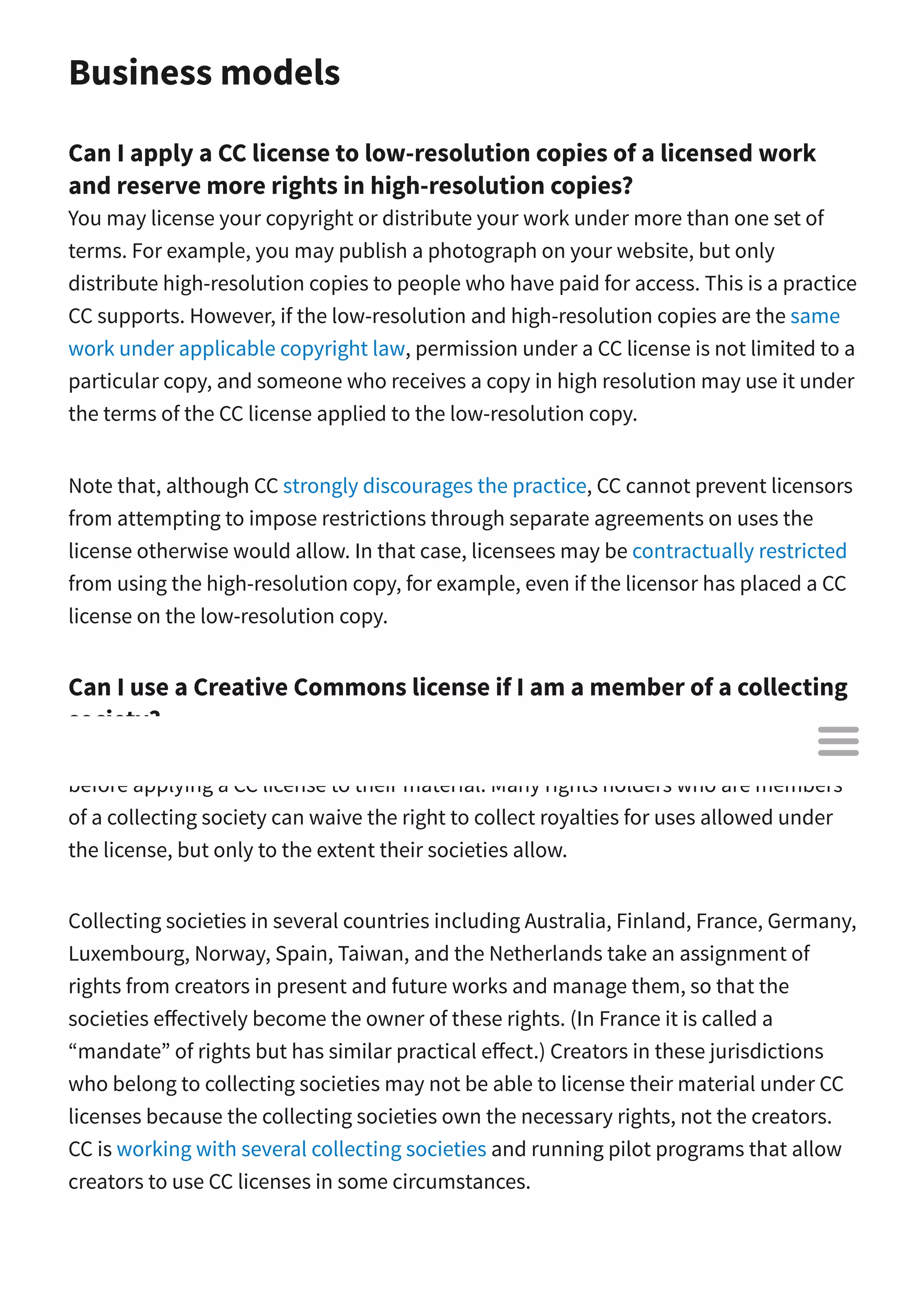 Business models
Can I apply a CC license to low-resolution copies of a licensed work
and reserve more rights in high-resolution copies?
You may license your copyright or distribute your work under more than one set of
terms. For example, you may publish a photograph on your website, but only
distribute high-resolution copies to people who have paid for access. This is a practice
CC supports. However, if the low-resolution and high-resolution copies are the same
work under applicable copyright law, permission under a CC license is not limited to a
particular copy, and someone who receives a copy in high resolution may use it under
the terms of the CC license applied to the low-resolution copy.
Note that, although CC strongly discourages the practice, CC cannot prevent licensors
from attempting to impose restrictions through separate agreements on uses the
license otherwise would allow. In that case, licensees may be contractually restricted
from using the high-resolution copy, for example, even if the licensor has placed a CC
license on the low-resolution copy.
Can I use a Creative Commons license if I am a member of a collecting
society?
Creators and other rights holders may wish to check with their collecting society
before applying a CC license to their material. Many rights holders who are members
of a collecting society can waive the right to collect royalties for uses allowed under
the license, but only to the extent their societies allow.
Collecting societies in several countries including Australia, Finland, France, Germany,
Luxembourg, Norway, Spain, Taiwan, and the Netherlands take an assignment of
rights from creators in present and future works and manage them, so that the
societies e ectively become the owner of these rights. (In France it is called a
“mandate” of rights but has similar practical e ect.) Creators in these jurisdictions
who belong to collecting societies may not be able to license their material under CC
licenses because the collecting societies own the necessary rights, not the creators.
CC is working with several collecting societies and running pilot programs that allow
creators to use CC licenses in some circumstances.

 