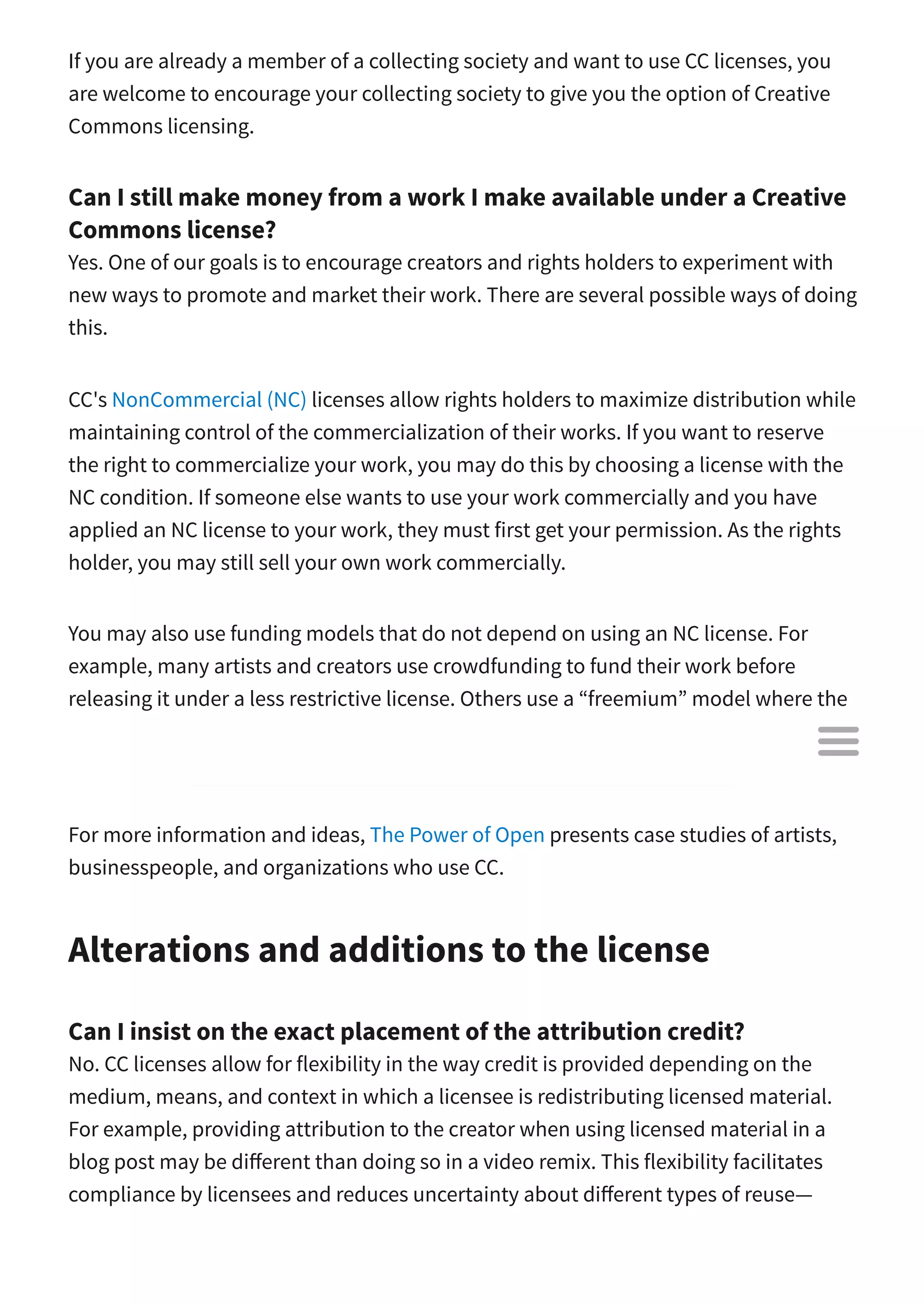 If you are already a member of a collecting society and want to use CC licenses, you
are welcome to encourage your collecting society to give you the option of Creative
Commons licensing.
Can I still make money from a work I make available under a Creative
Commons license?
Yes. One of our goals is to encourage creators and rights holders to experiment with
new ways to promote and market their work. There are several possible ways of doing
this.
CC's NonCommercial (NC) licenses allow rights holders to maximize distribution while
maintaining control of the commercialization of their works. If you want to reserve
the right to commercialize your work, you may do this by choosing a license with the
NC condition. If someone else wants to use your work commercially and you have
applied an NC license to your work, they must first get your permission. As the rights
holder, you may still sell your own work commercially.
You may also use funding models that do not depend on using an NC license. For
example, many artists and creators use crowdfunding to fund their work before
releasing it under a less restrictive license. Others use a “freemium” model where the
basic content is free, but extras such as a physical printed version or special access to
a members-only website are for paying customers only.
For more information and ideas, The Power of Open presents case studies of artists,
businesspeople, and organizations who use CC.
Alterations and additions to the license
Can I insist on the exact placement of the attribution credit?
No. CC licenses allow for flexibility in the way credit is provided depending on the
medium, means, and context in which a licensee is redistributing licensed material.
For example, providing attribution to the creator when using licensed material in a
blog post may be di erent than doing so in a video remix. This flexibility facilitates
compliance by licensees and reduces uncertainty about di erent types of reuse—

 