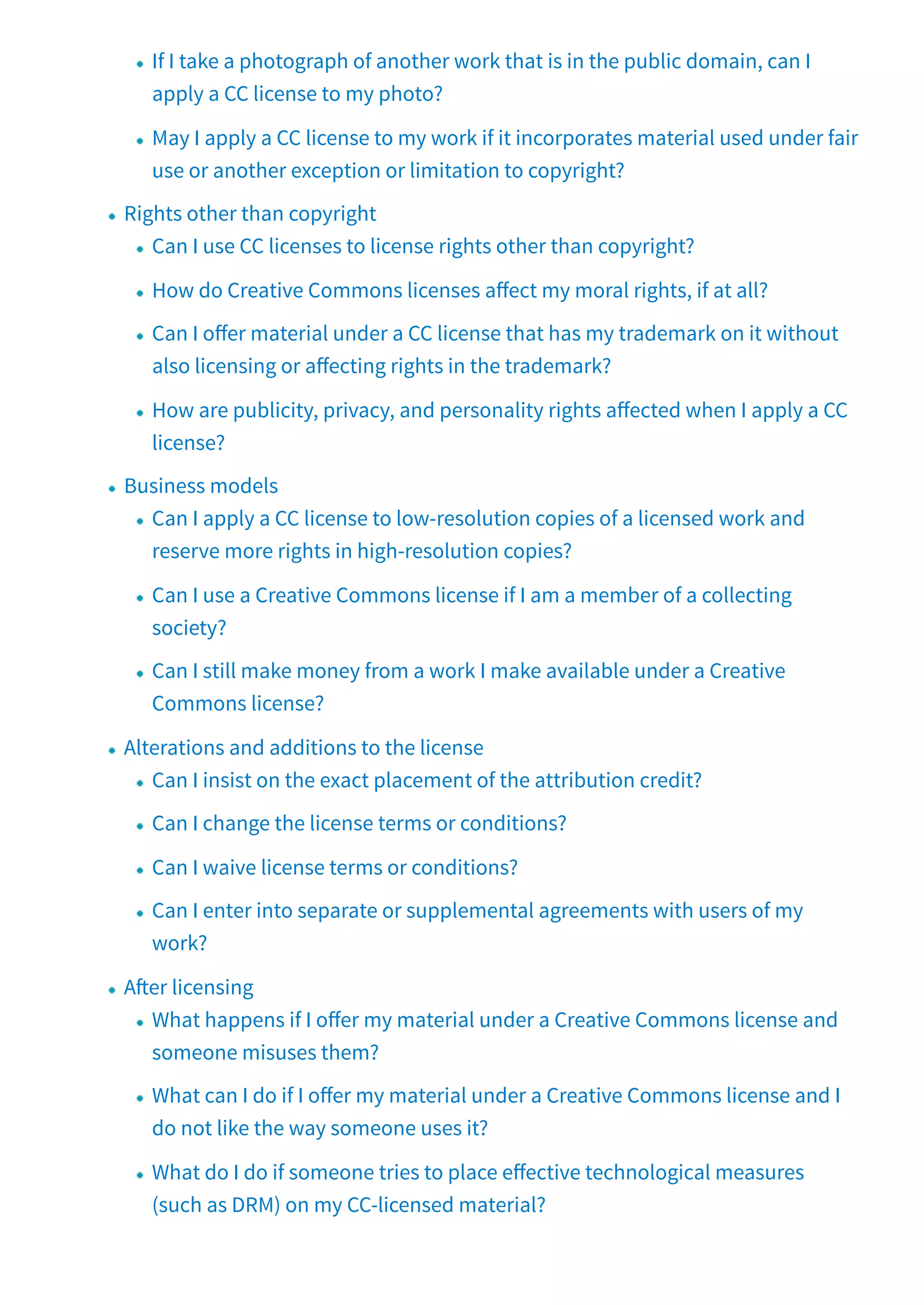 If I take a photograph of another work that is in the public domain, can I
apply a CC license to my photo?
May I apply a CC license to my work if it incorporates material used under fair
use or another exception or limitation to copyright?
Rights other than copyright
Can I use CC licenses to license rights other than copyright?
How do Creative Commons licenses a ect my moral rights, if at all?
Can I o er material under a CC license that has my trademark on it without
also licensing or a ecting rights in the trademark?
How are publicity, privacy, and personality rights a ected when I apply a CC
license?
Business models
Can I apply a CC license to low-resolution copies of a licensed work and
reserve more rights in high-resolution copies?
Can I use a Creative Commons license if I am a member of a collecting
society?
Can I still make money from a work I make available under a Creative
Commons license?
Alterations and additions to the license
Can I insist on the exact placement of the attribution credit?
Can I change the license terms or conditions?
Can I waive license terms or conditions?
Can I enter into separate or supplemental agreements with users of my
work?
A er licensing
What happens if I o er my material under a Creative Commons license and
someone misuses them?
What can I do if I o er my material under a Creative Commons license and I
do not like the way someone uses it?
What do I do if someone tries to place e ective technological measures
(such as DRM) on my CC-licensed material?
 