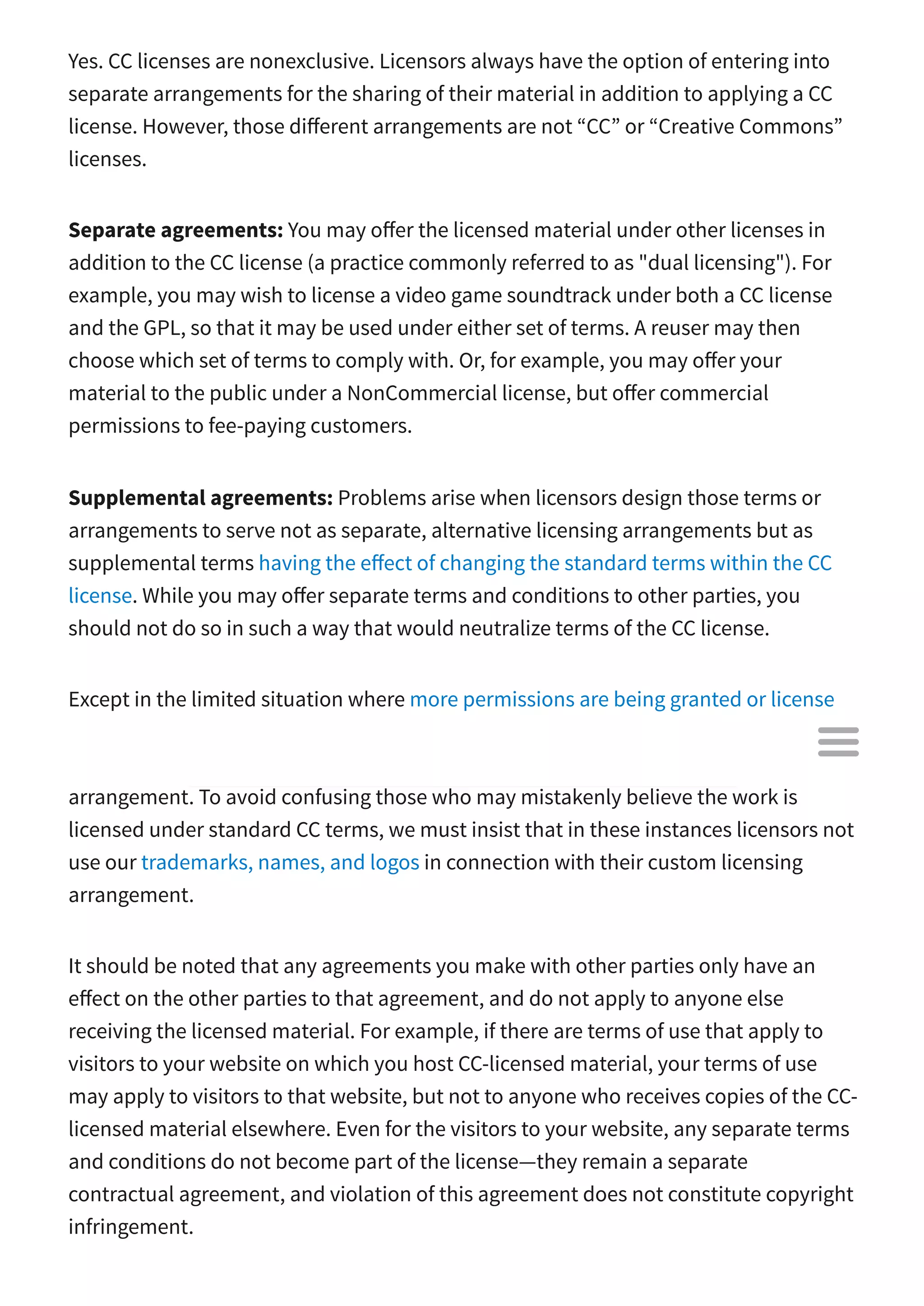 Yes. CC licenses are nonexclusive. Licensors always have the option of entering into
separate arrangements for the sharing of their material in addition to applying a CC
license. However, those di erent arrangements are not “CC” or “Creative Commons”
licenses.
Separate agreements: You may o er the licensed material under other licenses in
addition to the CC license (a practice commonly referred to as "dual licensing"). For
example, you may wish to license a video game soundtrack under both a CC license
and the GPL, so that it may be used under either set of terms. A reuser may then
choose which set of terms to comply with. Or, for example, you may o er your
material to the public under a NonCommercial license, but o er commercial
permissions to fee-paying customers.
Supplemental agreements: Problems arise when licensors design those terms or
arrangements to serve not as separate, alternative licensing arrangements but as
supplemental terms having the e ect of changing the standard terms within the CC
license. While you may o er separate terms and conditions to other parties, you
should not do so in such a way that would neutralize terms of the CC license.
Except in the limited situation where more permissions are being granted or license
conditions are waived, if the additional arrangement modifies or conflicts with the CC
license terms, then the resulting licensing arrangement is no longer a CC licensing
arrangement. To avoid confusing those who may mistakenly believe the work is
licensed under standard CC terms, we must insist that in these instances licensors not
use our trademarks, names, and logos in connection with their custom licensing
arrangement.
It should be noted that any agreements you make with other parties only have an
e ect on the other parties to that agreement, and do not apply to anyone else
receiving the licensed material. For example, if there are terms of use that apply to
visitors to your website on which you host CC-licensed material, your terms of use
may apply to visitors to that website, but not to anyone who receives copies of the CC-
licensed material elsewhere. Even for the visitors to your website, any separate terms
and conditions do not become part of the license—they remain a separate
contractual agreement, and violation of this agreement does not constitute copyright
infringement.

 