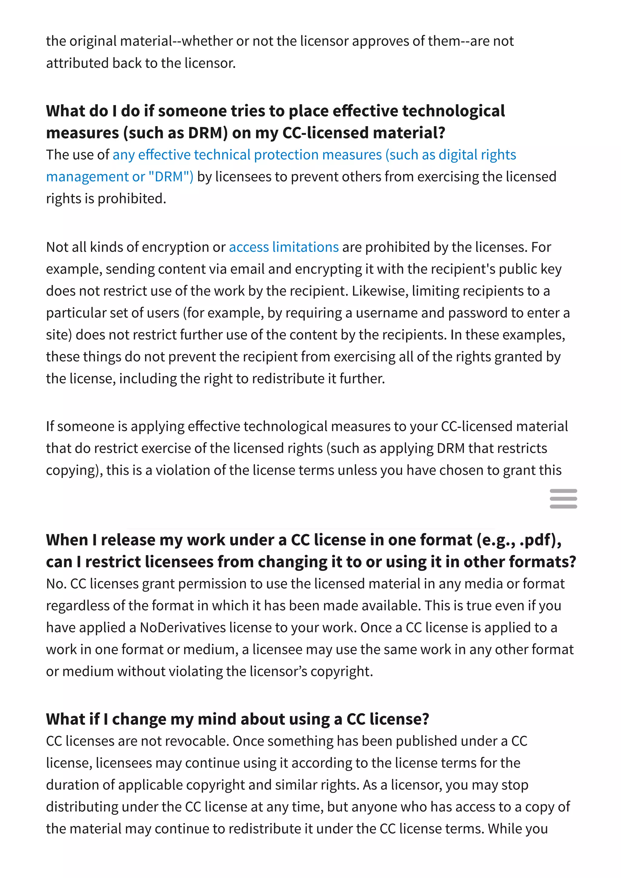 the original material--whether or not the licensor approves of them--are not
attributed back to the licensor.
What do I do if someone tries to place e ective technological
measures (such as DRM) on my CC-licensed material?
The use of any e ective technical protection measures (such as digital rights
management or "DRM") by licensees to prevent others from exercising the licensed
rights is prohibited.
Not all kinds of encryption or access limitations are prohibited by the licenses. For
example, sending content via email and encrypting it with the recipient's public key
does not restrict use of the work by the recipient. Likewise, limiting recipients to a
particular set of users (for example, by requiring a username and password to enter a
site) does not restrict further use of the content by the recipients. In these examples,
these things do not prevent the recipient from exercising all of the rights granted by
the license, including the right to redistribute it further.
If someone is applying e ective technological measures to your CC-licensed material
that do restrict exercise of the licensed rights (such as applying DRM that restricts
copying), this is a violation of the license terms unless you have chosen to grant this
permission separately.
When I release my work under a CC license in one format (e.g., .pdf),
can I restrict licensees from changing it to or using it in other formats?
No. CC licenses grant permission to use the licensed material in any media or format
regardless of the format in which it has been made available. This is true even if you
have applied a NoDerivatives license to your work. Once a CC license is applied to a
work in one format or medium, a licensee may use the same work in any other format
or medium without violating the licensor’s copyright.
What if I change my mind about using a CC license?
CC licenses are not revocable. Once something has been published under a CC
license, licensees may continue using it according to the license terms for the
duration of applicable copyright and similar rights. As a licensor, you may stop
distributing under the CC license at any time, but anyone who has access to a copy of
the material may continue to redistribute it under the CC license terms. While you

 