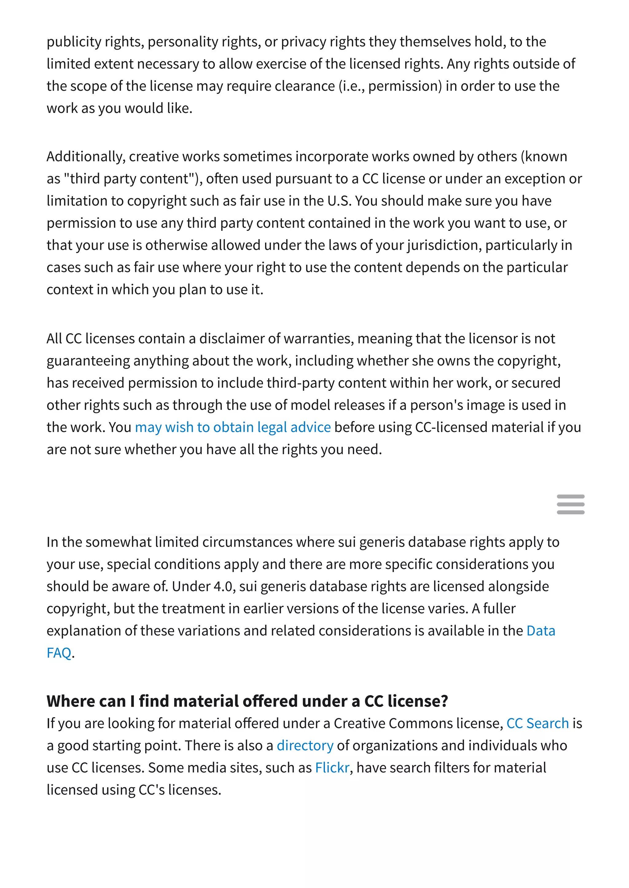 publicity rights, personality rights, or privacy rights they themselves hold, to the
limited extent necessary to allow exercise of the licensed rights. Any rights outside of
the scope of the license may require clearance (i.e., permission) in order to use the
work as you would like.
Additionally, creative works sometimes incorporate works owned by others (known
as "third party content"), o en used pursuant to a CC license or under an exception or
limitation to copyright such as fair use in the U.S. You should make sure you have
permission to use any third party content contained in the work you want to use, or
that your use is otherwise allowed under the laws of your jurisdiction, particularly in
cases such as fair use where your right to use the content depends on the particular
context in which you plan to use it.
All CC licenses contain a disclaimer of warranties, meaning that the licensor is not
guaranteeing anything about the work, including whether she owns the copyright,
has received permission to include third-party content within her work, or secured
other rights such as through the use of model releases if a person's image is used in
the work. You may wish to obtain legal advice before using CC-licensed material if you
are not sure whether you have all the rights you need.
What if there are sui generis database rights that apply to my use of a
CC-licensed database?
In the somewhat limited circumstances where sui generis database rights apply to
your use, special conditions apply and there are more specific considerations you
should be aware of. Under 4.0, sui generis database rights are licensed alongside
copyright, but the treatment in earlier versions of the license varies. A fuller
explanation of these variations and related considerations is available in the Data
FAQ.
Where can I find material o ered under a CC license?
If you are looking for material o ered under a Creative Commons license, CC Search is
a good starting point. There is also a directory of organizations and individuals who
use CC licenses. Some media sites, such as Flickr, have search filters for material
licensed using CC's licenses.

 