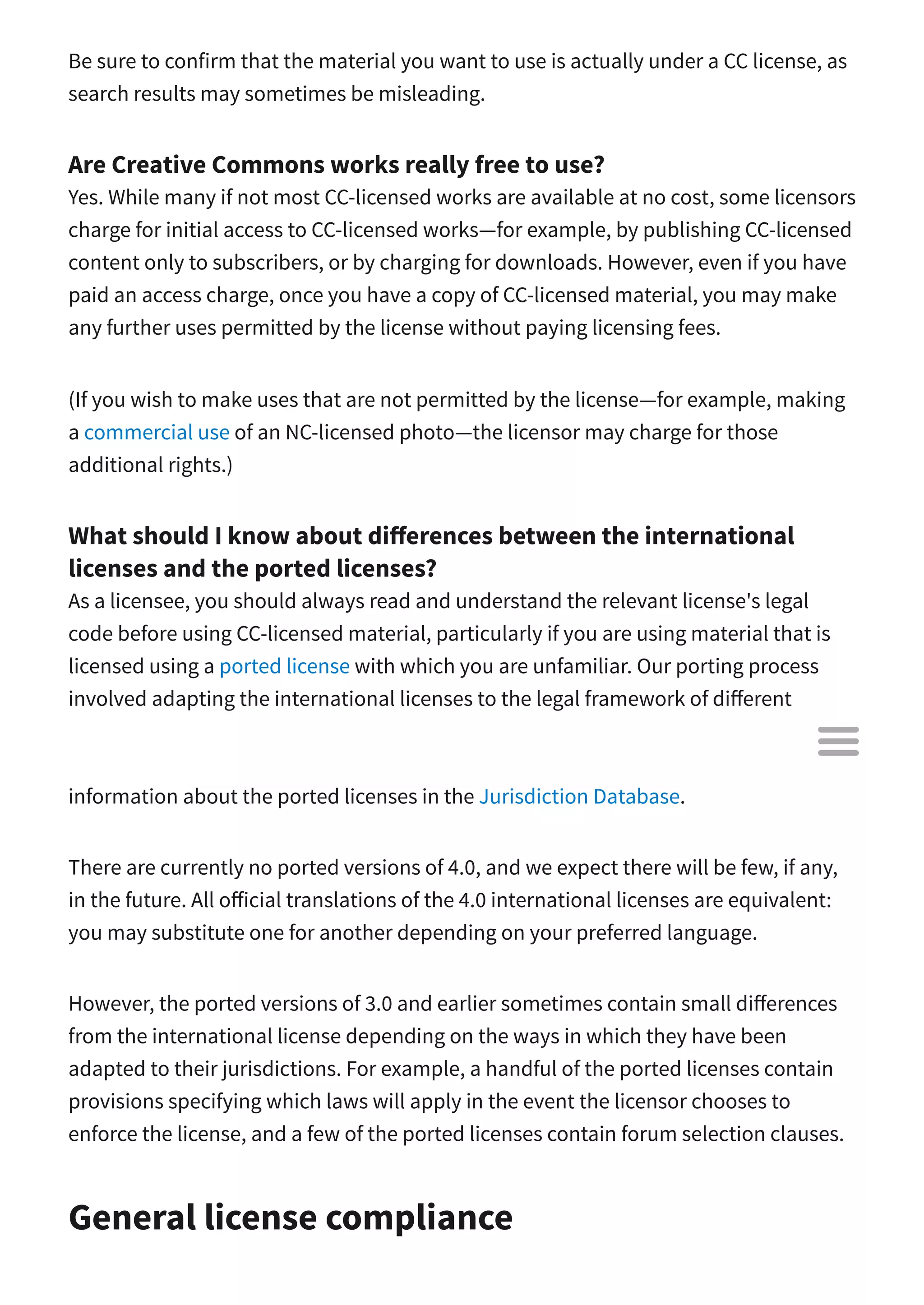 Be sure to confirm that the material you want to use is actually under a CC license, as
search results may sometimes be misleading.
Are Creative Commons works really free to use?
Yes. While many if not most CC-licensed works are available at no cost, some licensors
charge for initial access to CC-licensed works—for example, by publishing CC-licensed
content only to subscribers, or by charging for downloads. However, even if you have
paid an access charge, once you have a copy of CC-licensed material, you may make
any further uses permitted by the license without paying licensing fees.
(If you wish to make uses that are not permitted by the license—for example, making
a commercial use of an NC-licensed photo—the licensor may charge for those
additional rights.)
What should I know about di erences between the international
licenses and the ported licenses?
As a licensee, you should always read and understand the relevant license's legal
code before using CC-licensed material, particularly if you are using material that is
licensed using a ported license with which you are unfamiliar. Our porting process
involved adapting the international licenses to the legal framework of di erent
jurisdictions, and in that process slight adjustments may have been made that you
should make yourself aware of in advance of using the material. You can find more
information about the ported licenses in the Jurisdiction Database.
There are currently no ported versions of 4.0, and we expect there will be few, if any,
in the future. All o icial translations of the 4.0 international licenses are equivalent:
you may substitute one for another depending on your preferred language.
However, the ported versions of 3.0 and earlier sometimes contain small di erences
from the international license depending on the ways in which they have been
adapted to their jurisdictions. For example, a handful of the ported licenses contain
provisions specifying which laws will apply in the event the licensor chooses to
enforce the license, and a few of the ported licenses contain forum selection clauses.
General license compliance

 