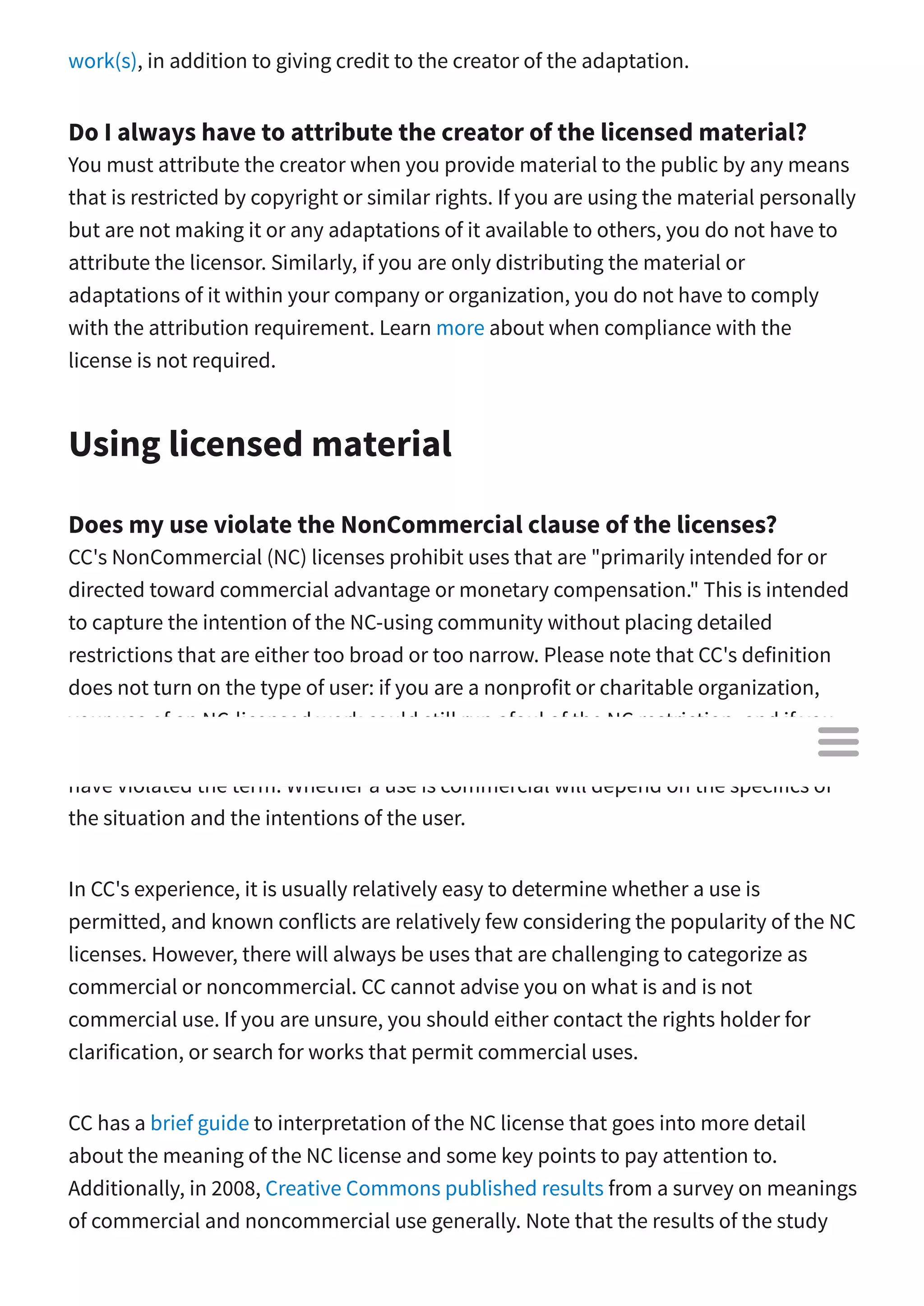 work(s), in addition to giving credit to the creator of the adaptation.
Do I always have to attribute the creator of the licensed material?
You must attribute the creator when you provide material to the public by any means
that is restricted by copyright or similar rights. If you are using the material personally
but are not making it or any adaptations of it available to others, you do not have to
attribute the licensor. Similarly, if you are only distributing the material or
adaptations of it within your company or organization, you do not have to comply
with the attribution requirement. Learn more about when compliance with the
license is not required.
Using licensed material
Does my use violate the NonCommercial clause of the licenses?
CC's NonCommercial (NC) licenses prohibit uses that are "primarily intended for or
directed toward commercial advantage or monetary compensation." This is intended
to capture the intention of the NC-using community without placing detailed
restrictions that are either too broad or too narrow. Please note that CC's definition
does not turn on the type of user: if you are a nonprofit or charitable organization,
your use of an NC-licensed work could still run afoul of the NC restriction, and if you
are a for-profit entity, your use of an NC-licensed work does not necessarily mean you
have violated the term. Whether a use is commercial will depend on the specifics of
the situation and the intentions of the user.
In CC's experience, it is usually relatively easy to determine whether a use is
permitted, and known conflicts are relatively few considering the popularity of the NC
licenses. However, there will always be uses that are challenging to categorize as
commercial or noncommercial. CC cannot advise you on what is and is not
commercial use. If you are unsure, you should either contact the rights holder for
clarification, or search for works that permit commercial uses.
CC has a brief guide to interpretation of the NC license that goes into more detail
about the meaning of the NC license and some key points to pay attention to.
Additionally, in 2008, Creative Commons published results from a survey on meanings
of commercial and noncommercial use generally. Note that the results of the study

 