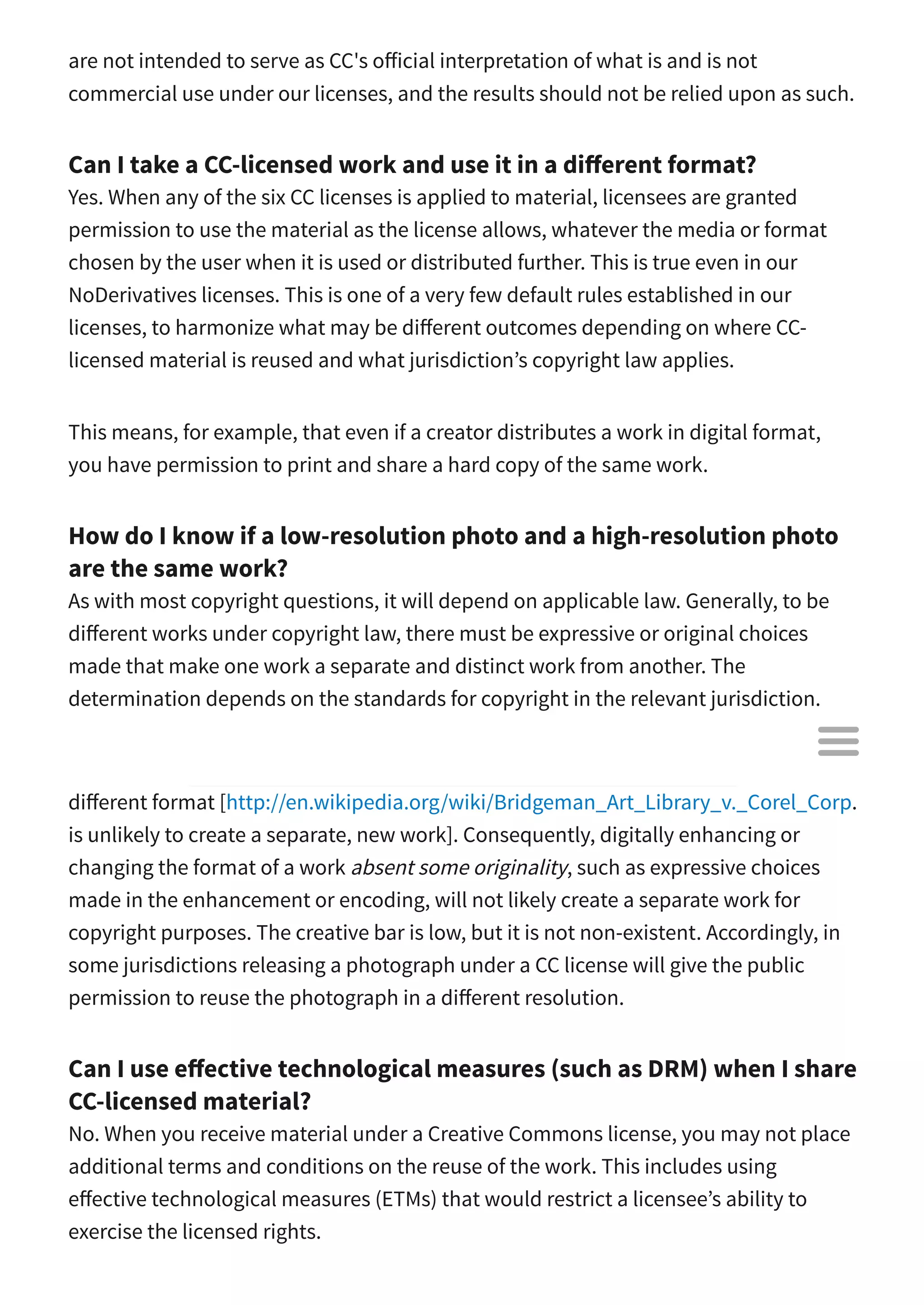 are not intended to serve as CC's o icial interpretation of what is and is not
commercial use under our licenses, and the results should not be relied upon as such.
Can I take a CC-licensed work and use it in a di erent format?
Yes. When any of the six CC licenses is applied to material, licensees are granted
permission to use the material as the license allows, whatever the media or format
chosen by the user when it is used or distributed further. This is true even in our
NoDerivatives licenses. This is one of a very few default rules established in our
licenses, to harmonize what may be di erent outcomes depending on where CC-
licensed material is reused and what jurisdiction’s copyright law applies.
This means, for example, that even if a creator distributes a work in digital format,
you have permission to print and share a hard copy of the same work.
How do I know if a low-resolution photo and a high-resolution photo
are the same work?
As with most copyright questions, it will depend on applicable law. Generally, to be
di erent works under copyright law, there must be expressive or original choices
made that make one work a separate and distinct work from another. The
determination depends on the standards for copyright in the relevant jurisdiction.
Under U.S. copyright law, for example, mechanical reproduction of a work into a
di erent format [http://en.wikipedia.org/wiki/Bridgeman_Art_Library_v._Corel_Corp.
is unlikely to create a separate, new work]. Consequently, digitally enhancing or
changing the format of a work absent some originality, such as expressive choices
made in the enhancement or encoding, will not likely create a separate work for
copyright purposes. The creative bar is low, but it is not non-existent. Accordingly, in
some jurisdictions releasing a photograph under a CC license will give the public
permission to reuse the photograph in a di erent resolution.
Can I use e ective technological measures (such as DRM) when I share
CC-licensed material?
No. When you receive material under a Creative Commons license, you may not place
additional terms and conditions on the reuse of the work. This includes using
e ective technological measures (ETMs) that would restrict a licensee’s ability to
exercise the licensed rights.

 