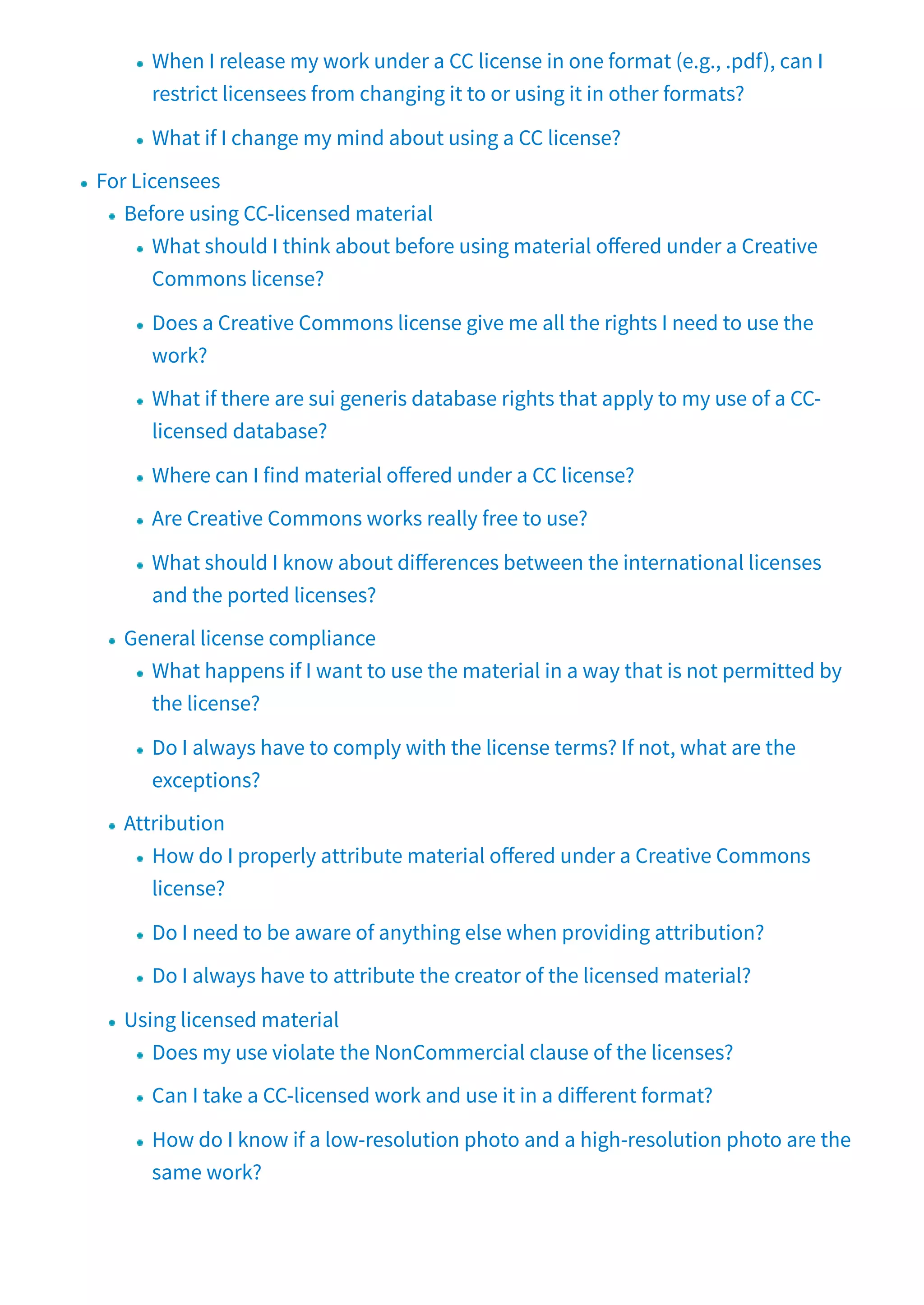 When I release my work under a CC license in one format (e.g., .pdf), can I
restrict licensees from changing it to or using it in other formats?
What if I change my mind about using a CC license?
For Licensees
Before using CC-licensed material
What should I think about before using material o ered under a Creative
Commons license?
Does a Creative Commons license give me all the rights I need to use the
work?
What if there are sui generis database rights that apply to my use of a CC-
licensed database?
Where can I find material o ered under a CC license?
Are Creative Commons works really free to use?
What should I know about di erences between the international licenses
and the ported licenses?
General license compliance
What happens if I want to use the material in a way that is not permitted by
the license?
Do I always have to comply with the license terms? If not, what are the
exceptions?
Attribution
How do I properly attribute material o ered under a Creative Commons
license?
Do I need to be aware of anything else when providing attribution?
Do I always have to attribute the creator of the licensed material?
Using licensed material
Does my use violate the NonCommercial clause of the licenses?
Can I take a CC-licensed work and use it in a di erent format?
How do I know if a low-resolution photo and a high-resolution photo are the
same work?
 