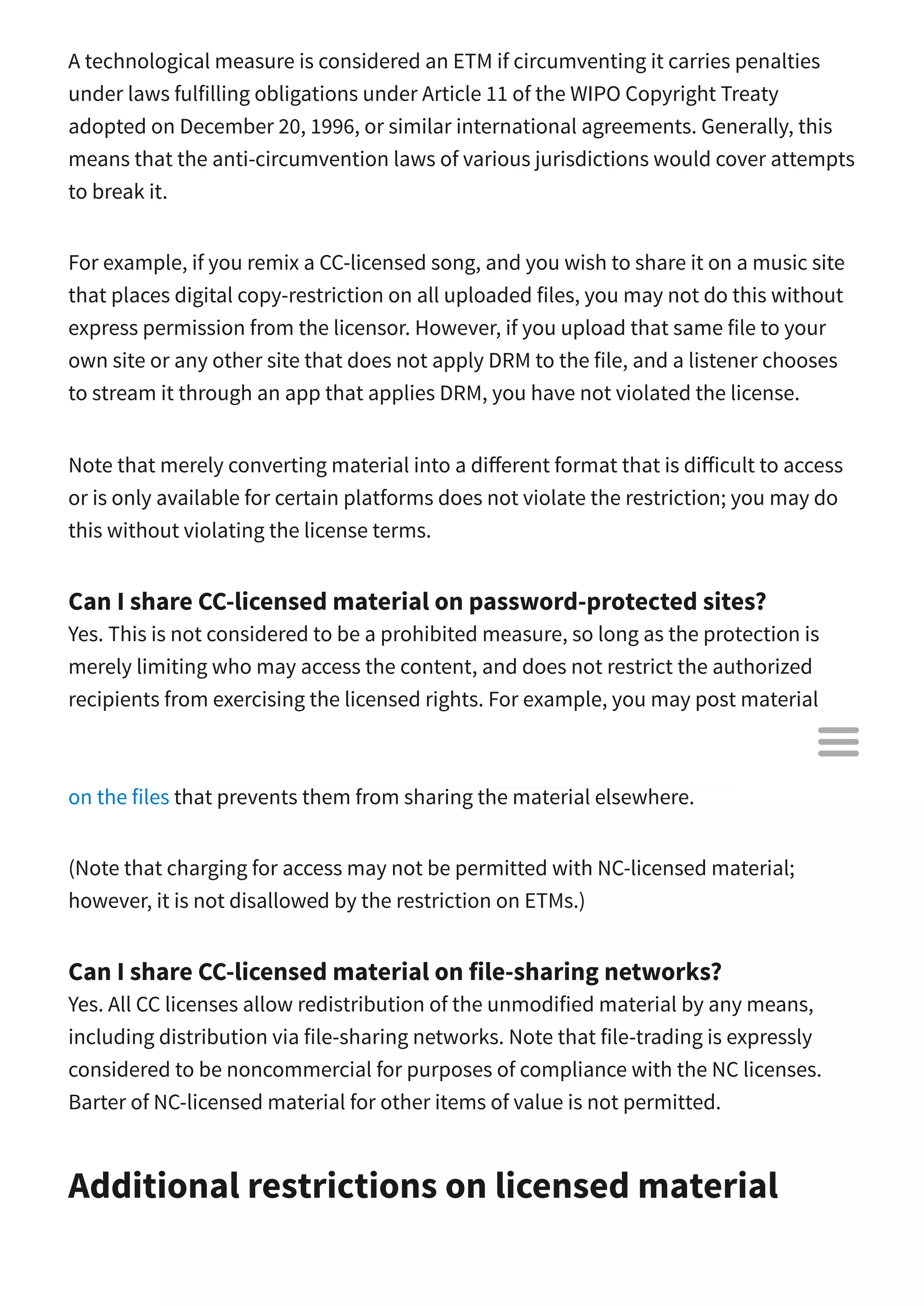 A technological measure is considered an ETM if circumventing it carries penalties
under laws fulfilling obligations under Article 11 of the WIPO Copyright Treaty
adopted on December 20, 1996, or similar international agreements. Generally, this
means that the anti-circumvention laws of various jurisdictions would cover attempts
to break it.
For example, if you remix a CC-licensed song, and you wish to share it on a music site
that places digital copy-restriction on all uploaded files, you may not do this without
express permission from the licensor. However, if you upload that same file to your
own site or any other site that does not apply DRM to the file, and a listener chooses
to stream it through an app that applies DRM, you have not violated the license.
Note that merely converting material into a di erent format that is di icult to access
or is only available for certain platforms does not violate the restriction; you may do
this without violating the license terms.
Can I share CC-licensed material on password-protected sites?
Yes. This is not considered to be a prohibited measure, so long as the protection is
merely limiting who may access the content, and does not restrict the authorized
recipients from exercising the licensed rights. For example, you may post material
under any CC license on a site restricted to members of a certain school, or to paying
customers, but you may not place e ective technological measures (including DRM)
on the files that prevents them from sharing the material elsewhere.
(Note that charging for access may not be permitted with NC-licensed material;
however, it is not disallowed by the restriction on ETMs.)
Can I share CC-licensed material on file-sharing networks?
Yes. All CC licenses allow redistribution of the unmodified material by any means,
including distribution via file-sharing networks. Note that file-trading is expressly
considered to be noncommercial for purposes of compliance with the NC licenses.
Barter of NC-licensed material for other items of value is not permitted.
Additional restrictions on licensed material

 