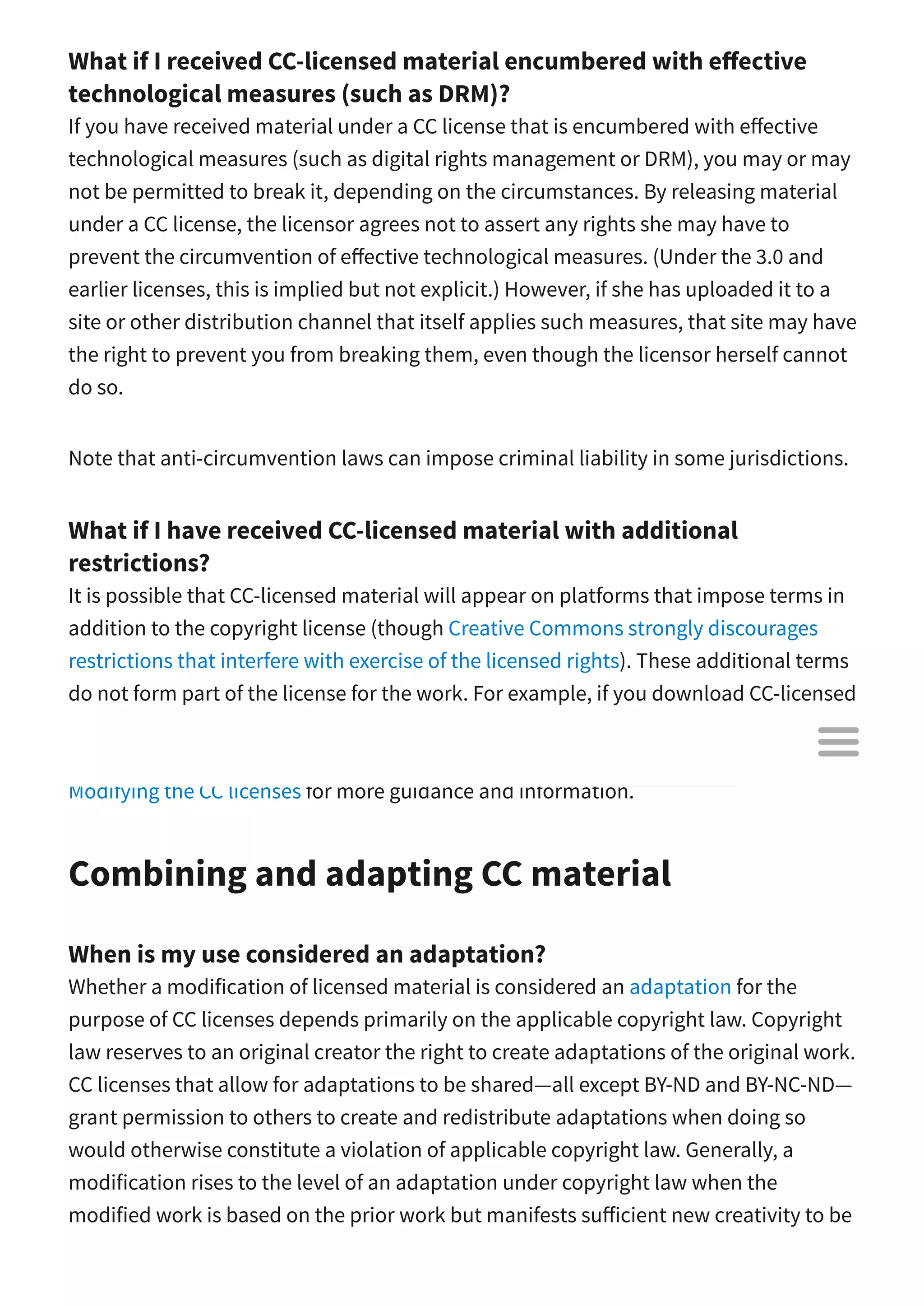 What if I received CC-licensed material encumbered with e ective
technological measures (such as DRM)?
If you have received material under a CC license that is encumbered with e ective
technological measures (such as digital rights management or DRM), you may or may
not be permitted to break it, depending on the circumstances. By releasing material
under a CC license, the licensor agrees not to assert any rights she may have to
prevent the circumvention of e ective technological measures. (Under the 3.0 and
earlier licenses, this is implied but not explicit.) However, if she has uploaded it to a
site or other distribution channel that itself applies such measures, that site may have
the right to prevent you from breaking them, even though the licensor herself cannot
do so.
Note that anti-circumvention laws can impose criminal liability in some jurisdictions.
What if I have received CC-licensed material with additional
restrictions?
It is possible that CC-licensed material will appear on platforms that impose terms in
addition to the copyright license (though Creative Commons strongly discourages
restrictions that interfere with exercise of the licensed rights). These additional terms
do not form part of the license for the work. For example, if you download CC-licensed
material from a site that does not permit downloading, you may be breaking the
terms of use of the site, but you are not infringing the CC license. See our guide to
Modifying the CC licenses for more guidance and information.
Combining and adapting CC material
When is my use considered an adaptation?
Whether a modification of licensed material is considered an adaptation for the
purpose of CC licenses depends primarily on the applicable copyright law. Copyright
law reserves to an original creator the right to create adaptations of the original work.
CC licenses that allow for adaptations to be shared—all except BY-ND and BY-NC-ND—
grant permission to others to create and redistribute adaptations when doing so
would otherwise constitute a violation of applicable copyright law. Generally, a
modification rises to the level of an adaptation under copyright law when the
modified work is based on the prior work but manifests su icient new creativity to be

 