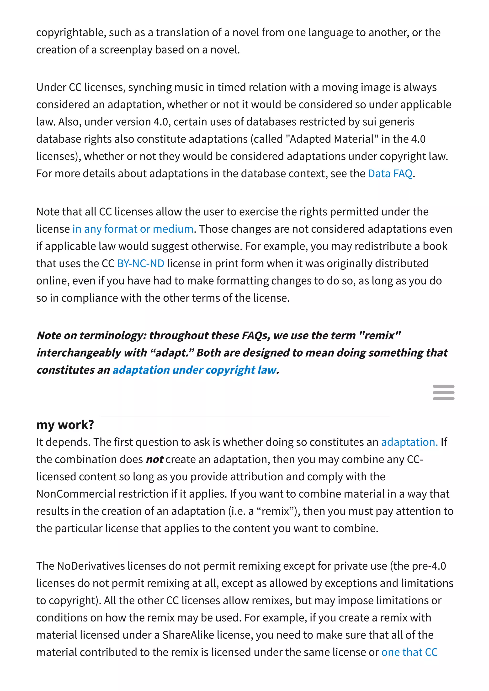 copyrightable, such as a translation of a novel from one language to another, or the
creation of a screenplay based on a novel.
Under CC licenses, synching music in timed relation with a moving image is always
considered an adaptation, whether or not it would be considered so under applicable
law. Also, under version 4.0, certain uses of databases restricted by sui generis
database rights also constitute adaptations (called "Adapted Material" in the 4.0
licenses), whether or not they would be considered adaptations under copyright law.
For more details about adaptations in the database context, see the Data FAQ.
Note that all CC licenses allow the user to exercise the rights permitted under the
license in any format or medium. Those changes are not considered adaptations even
if applicable law would suggest otherwise. For example, you may redistribute a book
that uses the CC BY-NC-ND license in print form when it was originally distributed
online, even if you have had to make formatting changes to do so, as long as you do
so in compliance with the other terms of the license.
Note on terminology: throughout these FAQs, we use the term "remix"
interchangeably with “adapt.” Both are designed to mean doing something that
constitutes an adaptation under copyright law.
Can I combine material under di erent Creative Commons licenses in
my work?
It depends. The first question to ask is whether doing so constitutes an adaptation. If
the combination does not create an adaptation, then you may combine any CC-
licensed content so long as you provide attribution and comply with the
NonCommercial restriction if it applies. If you want to combine material in a way that
results in the creation of an adaptation (i.e. a “remix”), then you must pay attention to
the particular license that applies to the content you want to combine.
The NoDerivatives licenses do not permit remixing except for private use (the pre-4.0
licenses do not permit remixing at all, except as allowed by exceptions and limitations
to copyright). All the other CC licenses allow remixes, but may impose limitations or
conditions on how the remix may be used. For example, if you create a remix with
material licensed under a ShareAlike license, you need to make sure that all of the
material contributed to the remix is licensed under the same license or one that CC

 