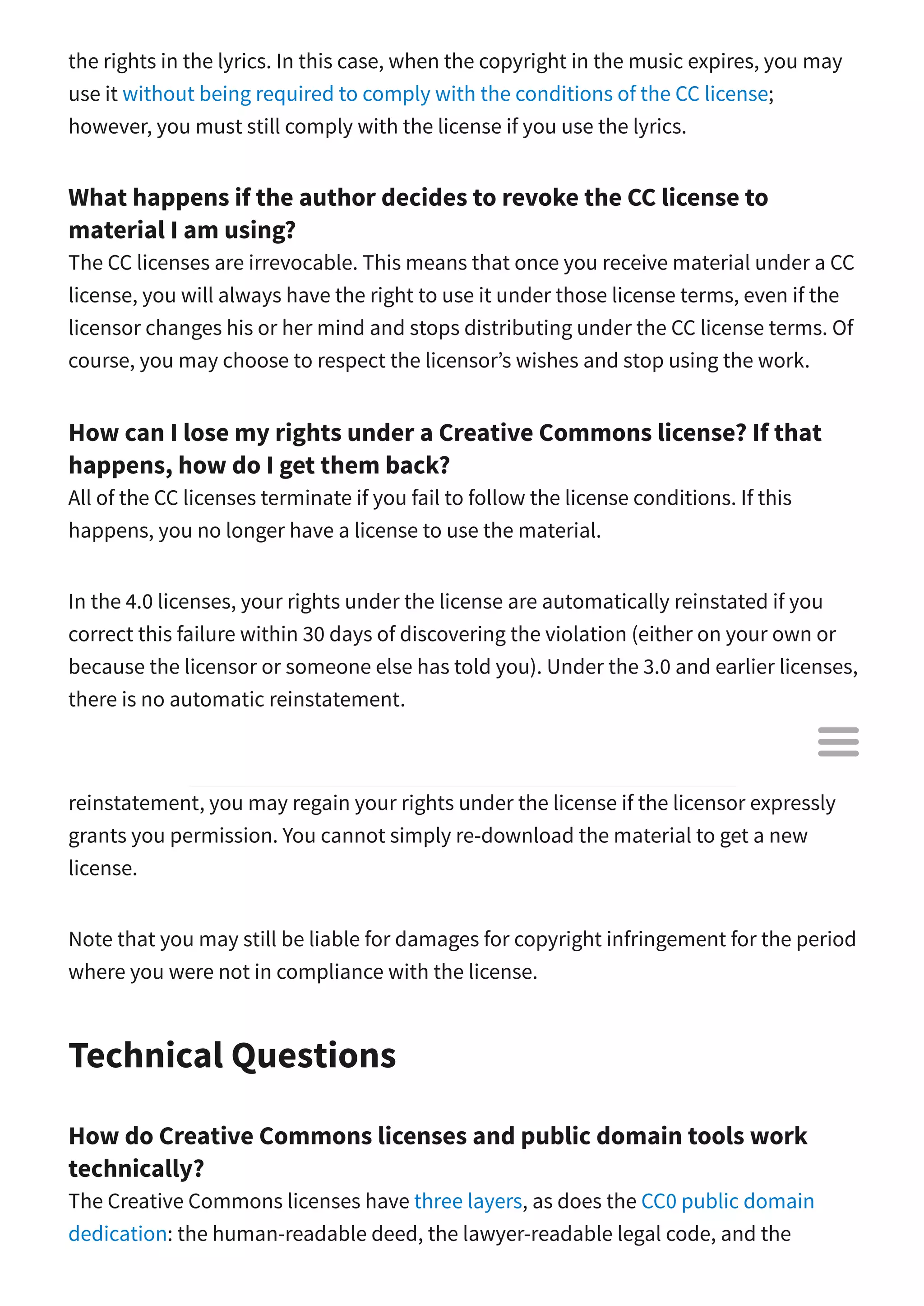 the rights in the lyrics. In this case, when the copyright in the music expires, you may
use it without being required to comply with the conditions of the CC license;
however, you must still comply with the license if you use the lyrics.
What happens if the author decides to revoke the CC license to
material I am using?
The CC licenses are irrevocable. This means that once you receive material under a CC
license, you will always have the right to use it under those license terms, even if the
licensor changes his or her mind and stops distributing under the CC license terms. Of
course, you may choose to respect the licensor’s wishes and stop using the work.
How can I lose my rights under a Creative Commons license? If that
happens, how do I get them back?
All of the CC licenses terminate if you fail to follow the license conditions. If this
happens, you no longer have a license to use the material.
In the 4.0 licenses, your rights under the license are automatically reinstated if you
correct this failure within 30 days of discovering the violation (either on your own or
because the licensor or someone else has told you). Under the 3.0 and earlier licenses,
there is no automatic reinstatement.
If you have lost your rights under a CC license and are not entitled to automatic
reinstatement, you may regain your rights under the license if the licensor expressly
grants you permission. You cannot simply re-download the material to get a new
license.
Note that you may still be liable for damages for copyright infringement for the period
where you were not in compliance with the license.
Technical Questions
How do Creative Commons licenses and public domain tools work
technically?
The Creative Commons licenses have three layers, as does the CC0 public domain
dedication: the human-readable deed, the lawyer-readable legal code, and the

 