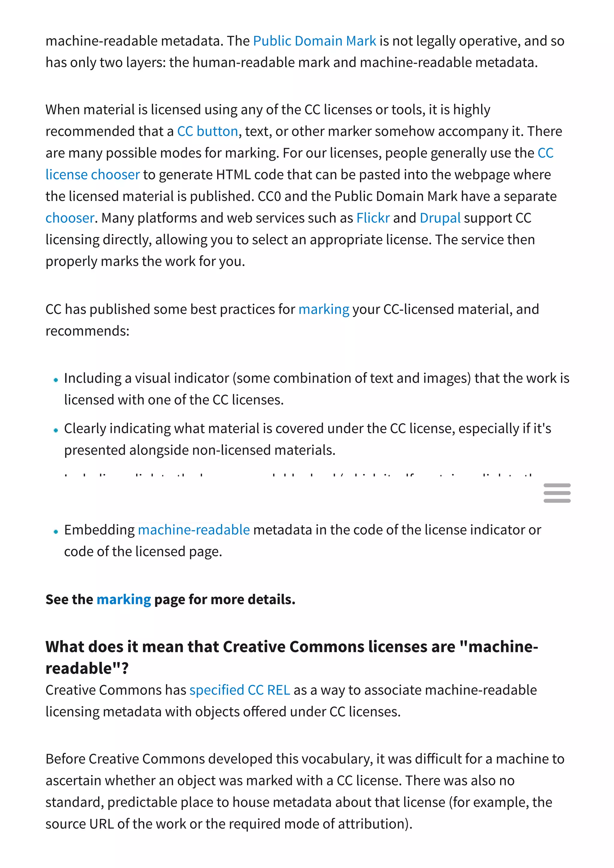 machine-readable metadata. The Public Domain Mark is not legally operative, and so
has only two layers: the human-readable mark and machine-readable metadata.
When material is licensed using any of the CC licenses or tools, it is highly
recommended that a CC button, text, or other marker somehow accompany it. There
are many possible modes for marking. For our licenses, people generally use the CC
license chooser to generate HTML code that can be pasted into the webpage where
the licensed material is published. CC0 and the Public Domain Mark have a separate
chooser. Many platforms and web services such as Flickr and Drupal support CC
licensing directly, allowing you to select an appropriate license. The service then
properly marks the work for you.
CC has published some best practices for marking your CC-licensed material, and
recommends:
Including a visual indicator (some combination of text and images) that the work is
licensed with one of the CC licenses.
Clearly indicating what material is covered under the CC license, especially if it's
presented alongside non-licensed materials.
Including a link to the human-readable deed (which itself contains a link to the
legal code).
Embedding machine-readable metadata in the code of the license indicator or
code of the licensed page.
See the marking page for more details.
What does it mean that Creative Commons licenses are "machine-
readable"?
Creative Commons has specified CC REL as a way to associate machine-readable
licensing metadata with objects o ered under CC licenses.
Before Creative Commons developed this vocabulary, it was di icult for a machine to
ascertain whether an object was marked with a CC license. There was also no
standard, predictable place to house metadata about that license (for example, the
source URL of the work or the required mode of attribution).

 