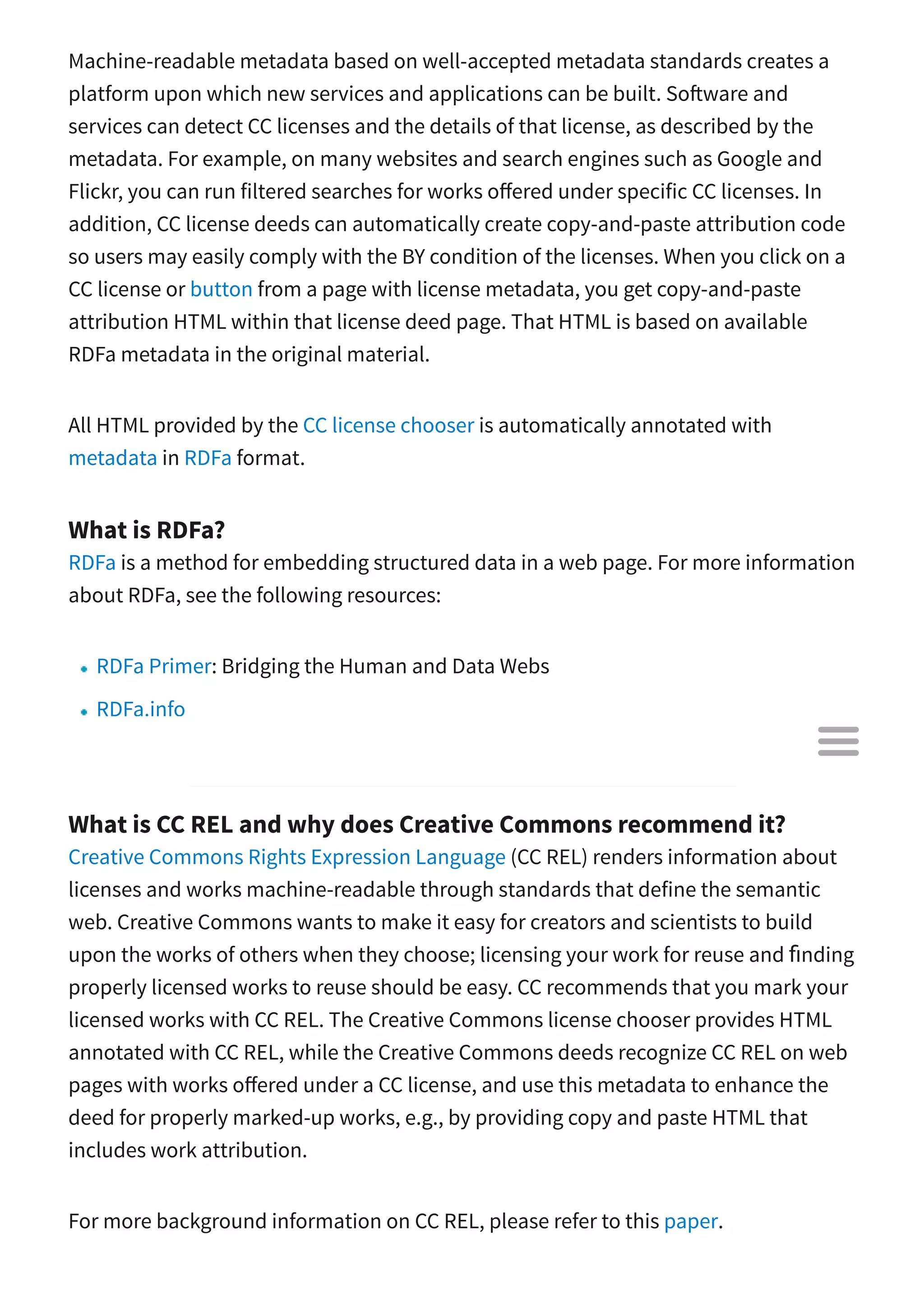 Machine-readable metadata based on well-accepted metadata standards creates a
platform upon which new services and applications can be built. So ware and
services can detect CC licenses and the details of that license, as described by the
metadata. For example, on many websites and search engines such as Google and
Flickr, you can run filtered searches for works o ered under specific CC licenses. In
addition, CC license deeds can automatically create copy-and-paste attribution code
so users may easily comply with the BY condition of the licenses. When you click on a
CC license or button from a page with license metadata, you get copy-and-paste
attribution HTML within that license deed page. That HTML is based on available
RDFa metadata in the original material.
All HTML provided by the CC license chooser is automatically annotated with
metadata in RDFa format.
What is RDFa?
RDFa is a method for embedding structured data in a web page. For more information
about RDFa, see the following resources:
RDFa Primer: Bridging the Human and Data Webs
RDFa.info
RDFa Wiki
What is CC REL and why does Creative Commons recommend it?
Creative Commons Rights Expression Language (CC REL) renders information about
licenses and works machine-readable through standards that define the semantic
web. Creative Commons wants to make it easy for creators and scientists to build
upon the works of others when they choose; licensing your work for reuse and ﬁnding
properly licensed works to reuse should be easy. CC recommends that you mark your
licensed works with CC REL. The Creative Commons license chooser provides HTML
annotated with CC REL, while the Creative Commons deeds recognize CC REL on web
pages with works o ered under a CC license, and use this metadata to enhance the
deed for properly marked-up works, e.g., by providing copy and paste HTML that
includes work attribution.
For more background information on CC REL, please refer to this paper.

 