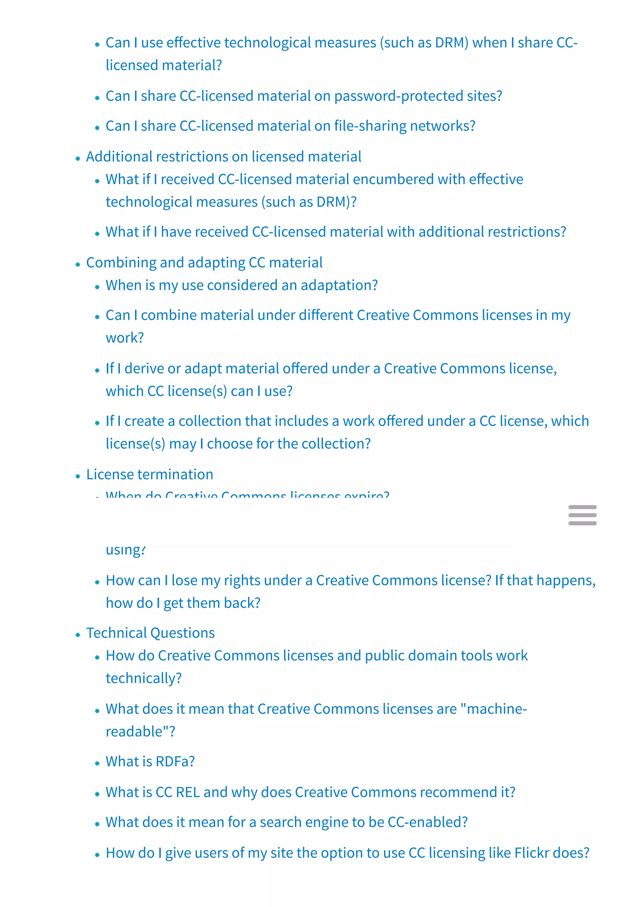Can I use e ective technological measures (such as DRM) when I share CC-
licensed material?
Can I share CC-licensed material on password-protected sites?
Can I share CC-licensed material on file-sharing networks?
Additional restrictions on licensed material
What if I received CC-licensed material encumbered with e ective
technological measures (such as DRM)?
What if I have received CC-licensed material with additional restrictions?
Combining and adapting CC material
When is my use considered an adaptation?
Can I combine material under di erent Creative Commons licenses in my
work?
If I derive or adapt material o ered under a Creative Commons license,
which CC license(s) can I use?
If I create a collection that includes a work o ered under a CC license, which
license(s) may I choose for the collection?
License termination
When do Creative Commons licenses expire?
What happens if the author decides to revoke the CC license to material I am
using?
How can I lose my rights under a Creative Commons license? If that happens,
how do I get them back?
Technical Questions
How do Creative Commons licenses and public domain tools work
technically?
What does it mean that Creative Commons licenses are "machine-
readable"?
What is RDFa?
What is CC REL and why does Creative Commons recommend it?
What does it mean for a search engine to be CC-enabled?
How do I give users of my site the option to use CC licensing like Flickr does?

 