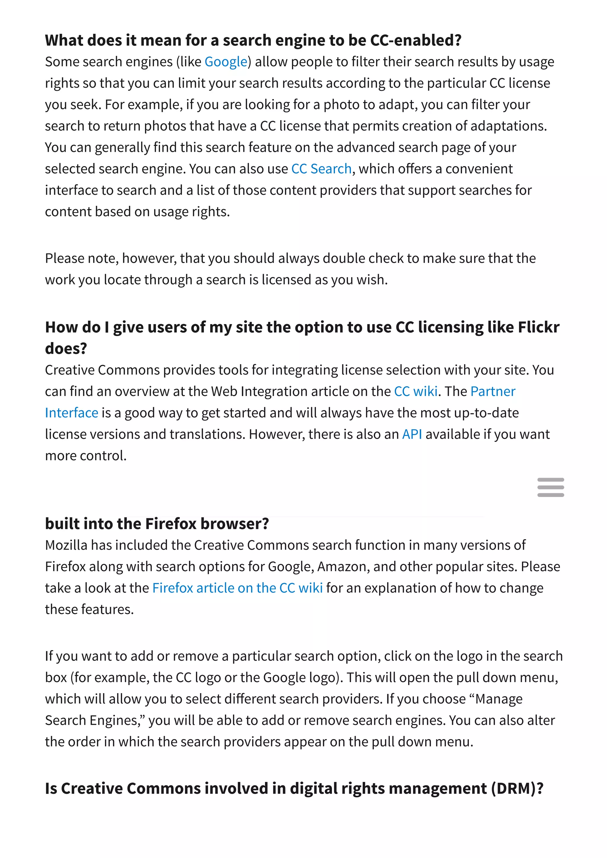 What does it mean for a search engine to be CC-enabled?
Some search engines (like Google) allow people to filter their search results by usage
rights so that you can limit your search results according to the particular CC license
you seek. For example, if you are looking for a photo to adapt, you can filter your
search to return photos that have a CC license that permits creation of adaptations.
You can generally find this search feature on the advanced search page of your
selected search engine. You can also use CC Search, which o ers a convenient
interface to search and a list of those content providers that support searches for
content based on usage rights.
Please note, however, that you should always double check to make sure that the
work you locate through a search is licensed as you wish.
How do I give users of my site the option to use CC licensing like Flickr
does?
Creative Commons provides tools for integrating license selection with your site. You
can find an overview at the Web Integration article on the CC wiki. The Partner
Interface is a good way to get started and will always have the most up-to-date
license versions and translations. However, there is also an API available if you want
more control.
How can I change or remove the Creative Commons search option
built into the Firefox browser?
Mozilla has included the Creative Commons search function in many versions of
Firefox along with search options for Google, Amazon, and other popular sites. Please
take a look at the Firefox article on the CC wiki for an explanation of how to change
these features.
If you want to add or remove a particular search option, click on the logo in the search
box (for example, the CC logo or the Google logo). This will open the pull down menu,
which will allow you to select di erent search providers. If you choose “Manage
Search Engines,” you will be able to add or remove search engines. You can also alter
the order in which the search providers appear on the pull down menu.
Is Creative Commons involved in digital rights management (DRM)?

 