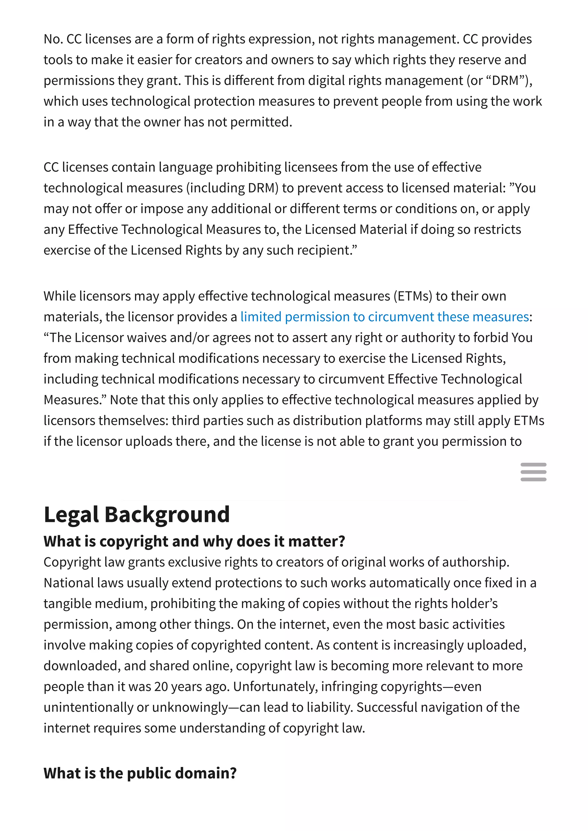 No. CC licenses are a form of rights expression, not rights management. CC provides
tools to make it easier for creators and owners to say which rights they reserve and
permissions they grant. This is di erent from digital rights management (or “DRM”),
which uses technological protection measures to prevent people from using the work
in a way that the owner has not permitted.
CC licenses contain language prohibiting licensees from the use of e ective
technological measures (including DRM) to prevent access to licensed material: ”You
may not o er or impose any additional or di erent terms or conditions on, or apply
any E ective Technological Measures to, the Licensed Material if doing so restricts
exercise of the Licensed Rights by any such recipient.”
While licensors may apply e ective technological measures (ETMs) to their own
materials, the licensor provides a limited permission to circumvent these measures:
“The Licensor waives and/or agrees not to assert any right or authority to forbid You
from making technical modifications necessary to exercise the Licensed Rights,
including technical modifications necessary to circumvent E ective Technological
Measures.” Note that this only applies to e ective technological measures applied by
licensors themselves: third parties such as distribution platforms may still apply ETMs
if the licensor uploads there, and the license is not able to grant you permission to
circumvent it.
Legal Background
What is copyright and why does it matter?
Copyright law grants exclusive rights to creators of original works of authorship.
National laws usually extend protections to such works automatically once fixed in a
tangible medium, prohibiting the making of copies without the rights holder’s
permission, among other things. On the internet, even the most basic activities
involve making copies of copyrighted content. As content is increasingly uploaded,
downloaded, and shared online, copyright law is becoming more relevant to more
people than it was 20 years ago. Unfortunately, infringing copyrights—even
unintentionally or unknowingly—can lead to liability. Successful navigation of the
internet requires some understanding of copyright law.
What is the public domain?

 
