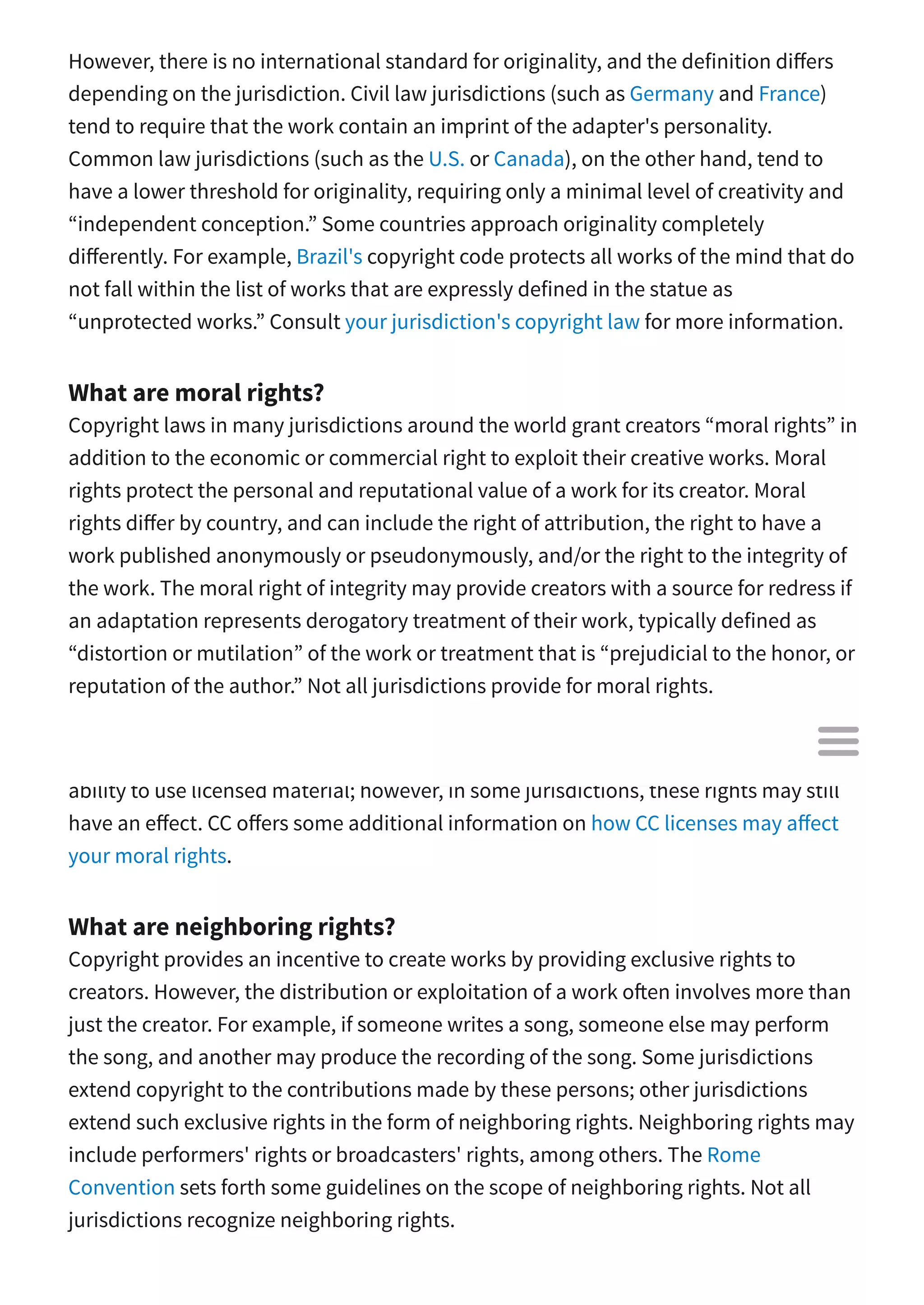 However, there is no international standard for originality, and the definition di ers
depending on the jurisdiction. Civil law jurisdictions (such as Germany and France)
tend to require that the work contain an imprint of the adapter's personality.
Common law jurisdictions (such as the U.S. or Canada), on the other hand, tend to
have a lower threshold for originality, requiring only a minimal level of creativity and
“independent conception.” Some countries approach originality completely
di erently. For example, Brazil's copyright code protects all works of the mind that do
not fall within the list of works that are expressly defined in the statue as
“unprotected works.” Consult your jurisdiction's copyright law for more information.
What are moral rights?
Copyright laws in many jurisdictions around the world grant creators “moral rights” in
addition to the economic or commercial right to exploit their creative works. Moral
rights protect the personal and reputational value of a work for its creator. Moral
rights di er by country, and can include the right of attribution, the right to have a
work published anonymously or pseudonymously, and/or the right to the integrity of
the work. The moral right of integrity may provide creators with a source for redress if
an adaptation represents derogatory treatment of their work, typically defined as
“distortion or mutilation” of the work or treatment that is “prejudicial to the honor, or
reputation of the author.” Not all jurisdictions provide for moral rights.
The CC licenses are intended to minimize the e ect of moral rights on a licensee’s
ability to use licensed material; however, in some jurisdictions, these rights may still
have an e ect. CC o ers some additional information on how CC licenses may a ect
your moral rights.
What are neighboring rights?
Copyright provides an incentive to create works by providing exclusive rights to
creators. However, the distribution or exploitation of a work o en involves more than
just the creator. For example, if someone writes a song, someone else may perform
the song, and another may produce the recording of the song. Some jurisdictions
extend copyright to the contributions made by these persons; other jurisdictions
extend such exclusive rights in the form of neighboring rights. Neighboring rights may
include performers' rights or broadcasters' rights, among others. The Rome
Convention sets forth some guidelines on the scope of neighboring rights. Not all
jurisdictions recognize neighboring rights.

 