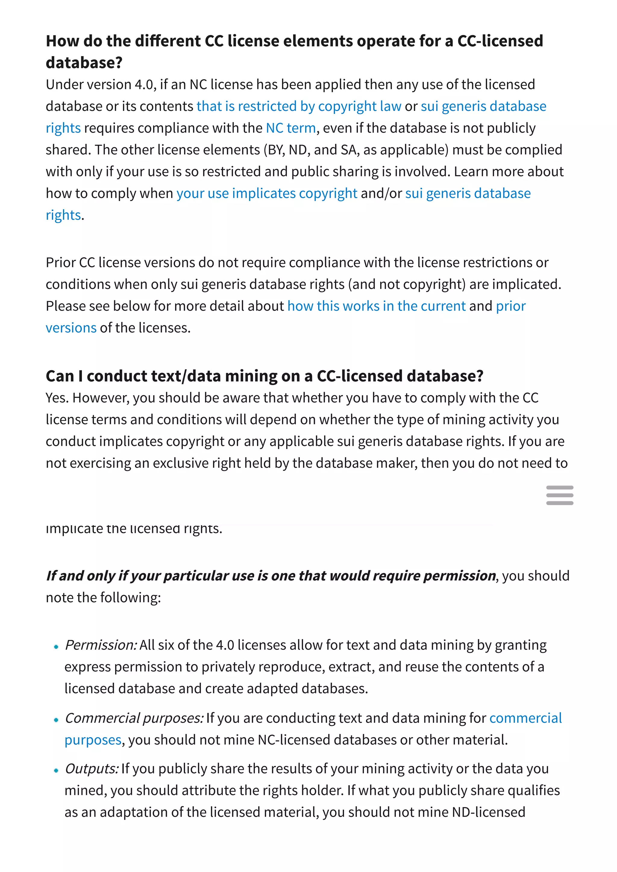 How do the di erent CC license elements operate for a CC-licensed
database?
Under version 4.0, if an NC license has been applied then any use of the licensed
database or its contents that is restricted by copyright law or sui generis database
rights requires compliance with the NC term, even if the database is not publicly
shared. The other license elements (BY, ND, and SA, as applicable) must be complied
with only if your use is so restricted and public sharing is involved. Learn more about
how to comply when your use implicates copyright and/or sui generis database
rights.
Prior CC license versions do not require compliance with the license restrictions or
conditions when only sui generis database rights (and not copyright) are implicated.
Please see below for more detail about how this works in the current and prior
versions of the licenses.
Can I conduct text/data mining on a CC-licensed database?
Yes. However, you should be aware that whether you have to comply with the CC
license terms and conditions will depend on whether the type of mining activity you
conduct implicates copyright or any applicable sui generis database rights. If you are
not exercising an exclusive right held by the database maker, then you do not need to
rely on the license to mine. Because there are many di erent methods for conducting
text and data mining, however, there may be some types of mining activities that will
implicate the licensed rights.
If and only if your particular use is one that would require permission, you should
note the following:
Permission: All six of the 4.0 licenses allow for text and data mining by granting
express permission to privately reproduce, extract, and reuse the contents of a
licensed database and create adapted databases.
Commercial purposes: If you are conducting text and data mining for commercial
purposes, you should not mine NC-licensed databases or other material.
Outputs: If you publicly share the results of your mining activity or the data you
mined, you should attribute the rights holder. If what you publicly share qualifies
as an adaptation of the licensed material, you should not mine ND-licensed

 