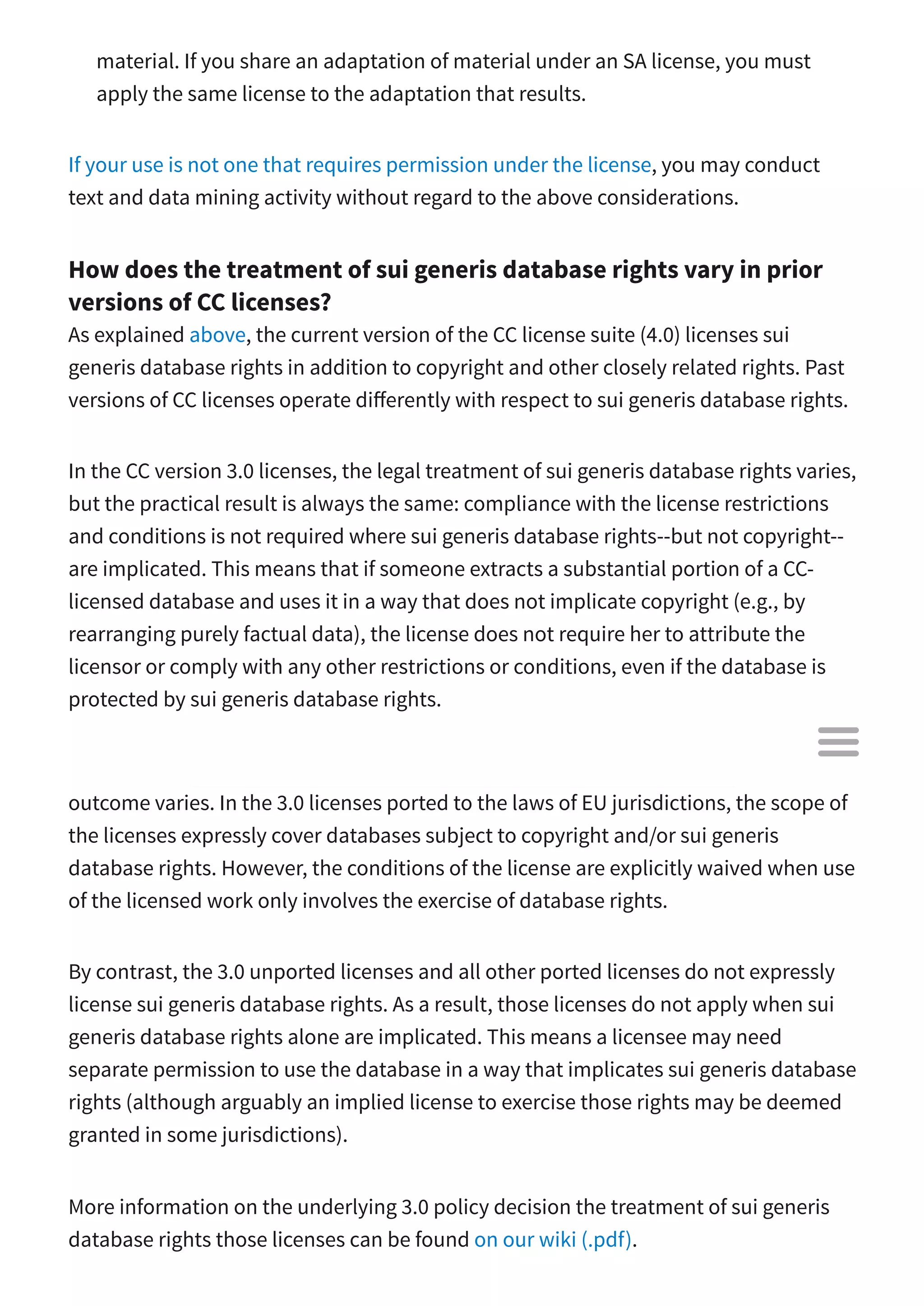material. If you share an adaptation of material under an SA license, you must
apply the same license to the adaptation that results.
If your use is not one that requires permission under the license, you may conduct
text and data mining activity without regard to the above considerations.
How does the treatment of sui generis database rights vary in prior
versions of CC licenses?
As explained above, the current version of the CC license suite (4.0) licenses sui
generis database rights in addition to copyright and other closely related rights. Past
versions of CC licenses operate di erently with respect to sui generis database rights.
In the CC version 3.0 licenses, the legal treatment of sui generis database rights varies,
but the practical result is always the same: compliance with the license restrictions
and conditions is not required where sui generis database rights--but not copyright--
are implicated. This means that if someone extracts a substantial portion of a CC-
licensed database and uses it in a way that does not implicate copyright (e.g., by
rearranging purely factual data), the license does not require her to attribute the
licensor or comply with any other restrictions or conditions, even if the database is
protected by sui generis database rights.
While this result is the same across all CC version 3.0 licenses, the reason for this
outcome varies. In the 3.0 licenses ported to the laws of EU jurisdictions, the scope of
the licenses expressly cover databases subject to copyright and/or sui generis
database rights. However, the conditions of the license are explicitly waived when use
of the licensed work only involves the exercise of database rights.
By contrast, the 3.0 unported licenses and all other ported licenses do not expressly
license sui generis database rights. As a result, those licenses do not apply when sui
generis database rights alone are implicated. This means a licensee may need
separate permission to use the database in a way that implicates sui generis database
rights (although arguably an implied license to exercise those rights may be deemed
granted in some jurisdictions).
More information on the underlying 3.0 policy decision the treatment of sui generis
database rights those licenses can be found on our wiki (.pdf).

 