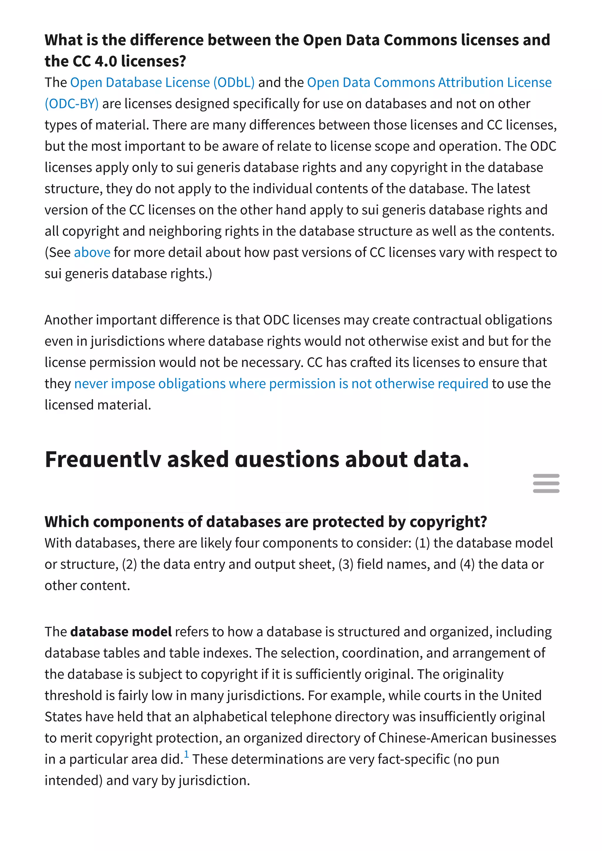What is the di erence between the Open Data Commons licenses and
the CC 4.0 licenses?
The Open Database License (ODbL) and the Open Data Commons Attribution License
(ODC-BY) are licenses designed specifically for use on databases and not on other
types of material. There are many di erences between those licenses and CC licenses,
but the most important to be aware of relate to license scope and operation. The ODC
licenses apply only to sui generis database rights and any copyright in the database
structure, they do not apply to the individual contents of the database. The latest
version of the CC licenses on the other hand apply to sui generis database rights and
all copyright and neighboring rights in the database structure as well as the contents.
(See above for more detail about how past versions of CC licenses vary with respect to
sui generis database rights.)
Another important di erence is that ODC licenses may create contractual obligations
even in jurisdictions where database rights would not otherwise exist and but for the
license permission would not be necessary. CC has cra ed its licenses to ensure that
they never impose obligations where permission is not otherwise required to use the
licensed material.
Frequently asked questions about data,
generally
Which components of databases are protected by copyright?
With databases, there are likely four components to consider: (1) the database model
or structure, (2) the data entry and output sheet, (3) field names, and (4) the data or
other content.
The database model refers to how a database is structured and organized, including
database tables and table indexes. The selection, coordination, and arrangement of
the database is subject to copyright if it is su iciently original. The originality
threshold is fairly low in many jurisdictions. For example, while courts in the United
States have held that an alphabetical telephone directory was insu iciently original
to merit copyright protection, an organized directory of Chinese-American businesses
in a particular area did. These determinations are very fact-specific (no pun
intended) and vary by jurisdiction.
1

 