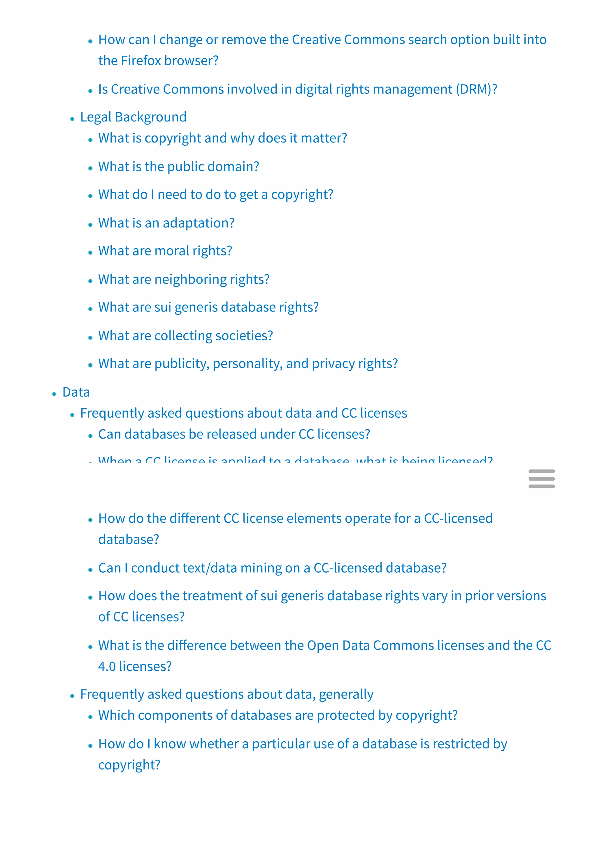 How can I change or remove the Creative Commons search option built into
the Firefox browser?
Is Creative Commons involved in digital rights management (DRM)?
Legal Background
What is copyright and why does it matter?
What is the public domain?
What do I need to do to get a copyright?
What is an adaptation?
What are moral rights?
What are neighboring rights?
What are sui generis database rights?
What are collecting societies?
What are publicity, personality, and privacy rights?
Data
Frequently asked questions about data and CC licenses
Can databases be released under CC licenses?
When a CC license is applied to a database, what is being licensed?
How do I apply a CC legal tool to a database?
How do the di erent CC license elements operate for a CC-licensed
database?
Can I conduct text/data mining on a CC-licensed database?
How does the treatment of sui generis database rights vary in prior versions
of CC licenses?
What is the di erence between the Open Data Commons licenses and the CC
4.0 licenses?
Frequently asked questions about data, generally
Which components of databases are protected by copyright?
How do I know whether a particular use of a database is restricted by
copyright?

 