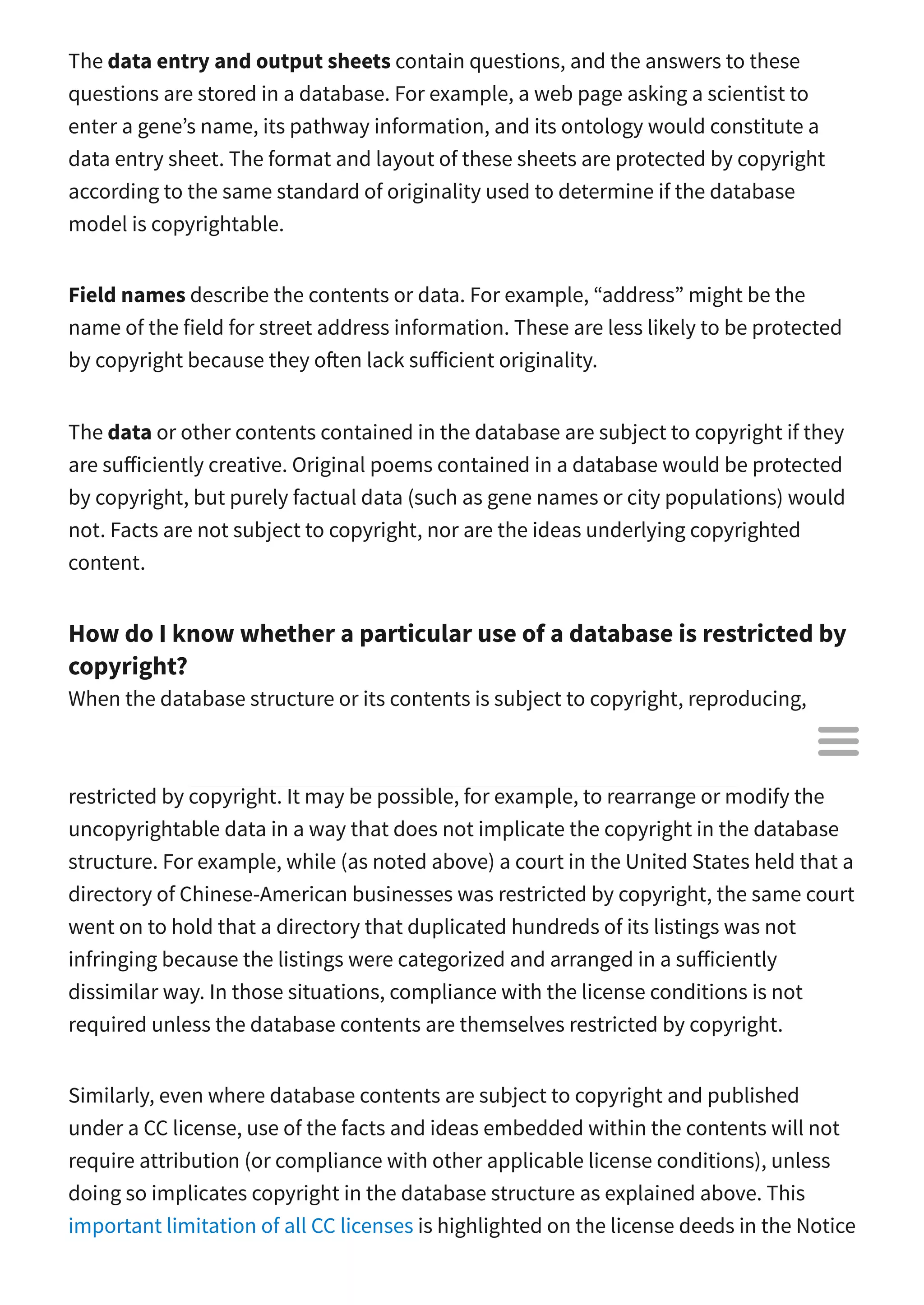 The data entry and output sheets contain questions, and the answers to these
questions are stored in a database. For example, a web page asking a scientist to
enter a gene’s name, its pathway information, and its ontology would constitute a
data entry sheet. The format and layout of these sheets are protected by copyright
according to the same standard of originality used to determine if the database
model is copyrightable.
Field names describe the contents or data. For example, “address” might be the
name of the field for street address information. These are less likely to be protected
by copyright because they o en lack su icient originality.
The data or other contents contained in the database are subject to copyright if they
are su iciently creative. Original poems contained in a database would be protected
by copyright, but purely factual data (such as gene names or city populations) would
not. Facts are not subject to copyright, nor are the ideas underlying copyrighted
content.
How do I know whether a particular use of a database is restricted by
copyright?
When the database structure or its contents is subject to copyright, reproducing,
distributing, or modifying the database will o en be restricted by copyright law.
However, it is important to note that some uses of a copyrighted database will not be
restricted by copyright. It may be possible, for example, to rearrange or modify the
uncopyrightable data in a way that does not implicate the copyright in the database
structure. For example, while (as noted above) a court in the United States held that a
directory of Chinese-American businesses was restricted by copyright, the same court
went on to hold that a directory that duplicated hundreds of its listings was not
infringing because the listings were categorized and arranged in a su iciently
dissimilar way. In those situations, compliance with the license conditions is not
required unless the database contents are themselves restricted by copyright.
Similarly, even where database contents are subject to copyright and published
under a CC license, use of the facts and ideas embedded within the contents will not
require attribution (or compliance with other applicable license conditions), unless
doing so implicates copyright in the database structure as explained above. This
important limitation of all CC licenses is highlighted on the license deeds in the Notice

 