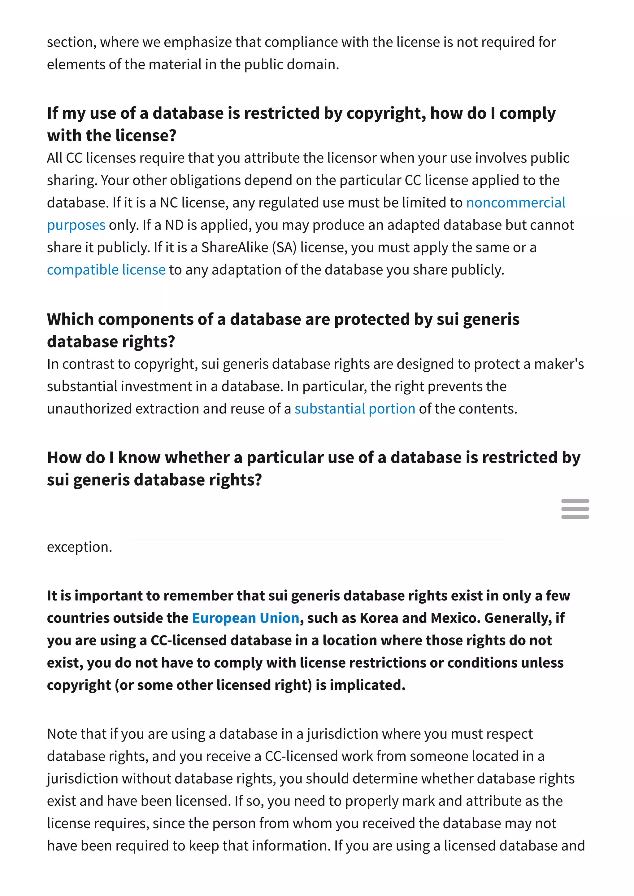 section, where we emphasize that compliance with the license is not required for
elements of the material in the public domain.
If my use of a database is restricted by copyright, how do I comply
with the license?
All CC licenses require that you attribute the licensor when your use involves public
sharing. Your other obligations depend on the particular CC license applied to the
database. If it is a NC license, any regulated use must be limited to noncommercial
purposes only. If a ND is applied, you may produce an adapted database but cannot
share it publicly. If it is a ShareAlike (SA) license, you must apply the same or a
compatible license to any adaptation of the database you share publicly.
Which components of a database are protected by sui generis
database rights?
In contrast to copyright, sui generis database rights are designed to protect a maker's
substantial investment in a database. In particular, the right prevents the
unauthorized extraction and reuse of a substantial portion of the contents.
How do I know whether a particular use of a database is restricted by
sui generis database rights?
When a database is subject to sui generis database rights, extracting and reusing a
substantial portion of the database contents is prohibited absent some express
exception.
It is important to remember that sui generis database rights exist in only a few
countries outside the European Union, such as Korea and Mexico. Generally, if
you are using a CC-licensed database in a location where those rights do not
exist, you do not have to comply with license restrictions or conditions unless
copyright (or some other licensed right) is implicated.
Note that if you are using a database in a jurisdiction where you must respect
database rights, and you receive a CC-licensed work from someone located in a
jurisdiction without database rights, you should determine whether database rights
exist and have been licensed. If so, you need to properly mark and attribute as the
license requires, since the person from whom you received the database may not
have been required to keep that information. If you are using a licensed database and

 