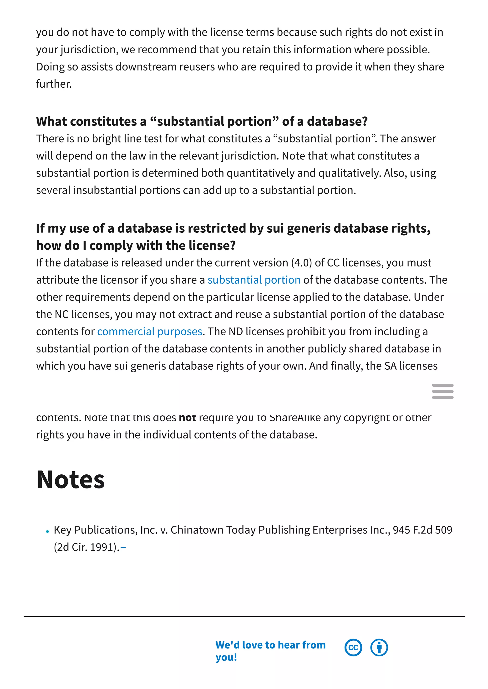 you do not have to comply with the license terms because such rights do not exist in
your jurisdiction, we recommend that you retain this information where possible.
Doing so assists downstream reusers who are required to provide it when they share
further.
What constitutes a “substantial portion” of a database?
There is no bright line test for what constitutes a “substantial portion”. The answer
will depend on the law in the relevant jurisdiction. Note that what constitutes a
substantial portion is determined both quantitatively and qualitatively. Also, using
several insubstantial portions can add up to a substantial portion.
If my use of a database is restricted by sui generis database rights,
how do I comply with the license?
If the database is released under the current version (4.0) of CC licenses, you must
attribute the licensor if you share a substantial portion of the database contents. The
other requirements depend on the particular license applied to the database. Under
the NC licenses, you may not extract and reuse a substantial portion of the database
contents for commercial purposes. The ND licenses prohibit you from including a
substantial portion of the database contents in another publicly shared database in
which you have sui generis database rights of your own. And finally, the SA licenses
require you to apply the same or a compatible license to any database you share
publicly and in which you include a substantial portion of the licensed database
contents. Note that this does not require you to ShareAlike any copyright or other
rights you have in the individual contents of the database.
Notes
Key Publications, Inc. v. Chinatown Today Publishing Enterprises Inc., 945 F.2d 509
(2d Cir. 1991).
We'd love to hear from
you!
 

 